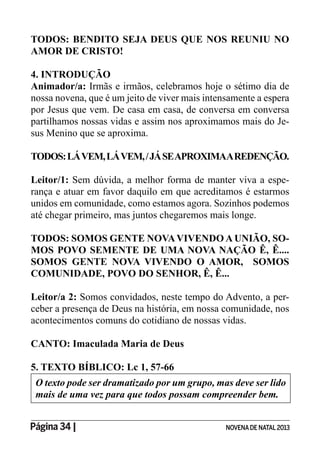 Página 34 | NOVENADE NATAL2013
TODOS: BENDITO SEJA DEUS QUE NOS REUNIU NO
AMOR DE CRISTO!
4. INTRODUÇÃO
Animador/a: Irmãs e irmãos, celebramos hoje o sétimo dia de
nossa novena, que é um jeito de viver mais intensamente a espera
por Jesus que vem. De casa em casa, de conversa em conversa
partilhamos nossas vidas e assim nos aproximamos mais do Je-
sus Menino que se aproxima.
TODOS:LÁVEM,LÁVEM,/JÁSEAPROXIMAAREDENÇÃO.
Leitor/1: Sem dúvida, a melhor forma de manter viva a espe-
rança e atuar em favor daquilo em que acreditamos é estarmos
unidos em comunidade, como estamos agora. Sozinhos podemos
até chegar primeiro, mas juntos chegaremos mais longe.
TODOS: SOMOS GENTE NOVAVIVENDO A UNIÃO, SO-
MOS POVO SEMENTE DE UMA NOVA NAÇÃO Ê, Ê....
SOMOS GENTE NOVA VIVENDO O AMOR, SOMOS
COMUNIDADE, POVO DO SENHOR, Ê, Ê...
Leitor/a 2: Somos convidados, neste tempo do Advento, a per-
ceber a presença de Deus na história, em nossa comunidade, nos
acontecimentos comuns do cotidiano de nossas vidas.
CANTO: Imaculada Maria de Deus
5. TEXTO BÍBLICO: Lc 1, 57-66
O texto pode ser dramatizado por um grupo, mas deve ser lido
mais de uma vez para que todos possam compreender bem.
 