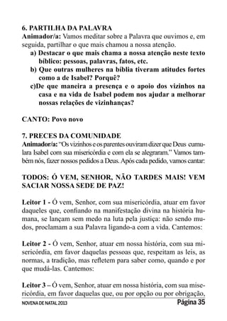 NOVENADE NATAL2013 Página 35
6. PARTILHA DA PALAVRA
Animador/a: Vamos meditar sobre a Palavra que ouvimos e, em
seguida, partilhar o que mais chamou a nossa atenção.
a) Destacar o que mais chama a nossa atenção neste texto
bíblico: pessoas, palavras, fatos, etc.
b) Que outras mulheres na bíblia tiveram atitudes fortes
como a de Isabel? Porquê?
c)De que maneira a presença e o apoio dos vizinhos na
casa e na vida de Isabel podem nos ajudar a melhorar
nossas relações de vizinhanças?
CANTO: Povo novo
7. PRECES DA COMUNIDADE
Animador/a:“OsvizinhoseosparentesouviramdizerqueDeus cumu-
lara Isabel com sua misericórdia e com ela se alegraram.” Vamos tam-
bém nós, fazer nossos pedidos a Deus.Após cada pedido, vamos cantar:
TODOS: Ó VEM, SENHOR, NÃO TARDES MAIS! VEM
SACIAR NOSSA SEDE DE PAZ!
Leitor 1 - Ó vem, Senhor, com sua misericórdia, atuar em favor
-
mana, se lançam sem medo na luta pela justiça: não sendo mu-
dos, proclamam a sua Palavra ligando-a com a vida. Cantemos:
Leitor 2 - Ó vem, Senhor, atuar em nossa história, com sua mi-
sericórdia, em favor daquelas pessoas que, respeitam as leis, as
que mudá-las. Cantemos:
Leitor 3 – Ó vem, Senhor, atuar em nossa história, com sua mise-
ricórdia, em favor daquelas que, ou por opção ou por obrigação,
 