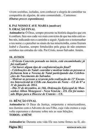 Página 36 | NOVENADE NATAL2013
vivem sozinhas, isoladas, sem conhecer a alegria de caminhar na
companhia de alguém, de uma comunidade... Cantemos:
(Outras preces espontâneas)
8. PAI NOSSO E AVE MARIA (motivar)
9. ORAÇÃO FINAL
Animador/a: Ó Deus, sempre presente na história daqueles que em
-
bre nós, indicando-nos o caminho a seguir.Ajuda-nos a testemunhar
Izabel e Zacarias, sempre fortalecidos pela graça de não estarmos
sozinhos nas estradas da vida. Por Cristo, nosso Salvador. Amém.
10. AVISOS
foi realizado?
fecharem bem a Novena de Natal participando das Celebra-
- Motivar as pessoas a rezarem pela realização do 13º Encon-
tro Intereclesial de CEBs em Juazeiro do Norte – CE de 07 a
11 de janeiro de 2014.
- Dia 21 de dezembro, às 16h, Ordenação Episcopal de Mon-
senhor Ailton Menegussi - Nova Venécia – ES. Ele foi nome-
ado Bispo para a Diocese de Crateús – CE.
11- BÊNÇÃO FINAL
Animador/a: O Deus da Justiça, onipotente e misericordioso,
nos ilumine com o Advento do seu Filho, cuja vida cremos e cuja
volta esperamos e derrame sobre nós as suas bênçãos.
TODOS: AMÉM!
Animador/a: -
 