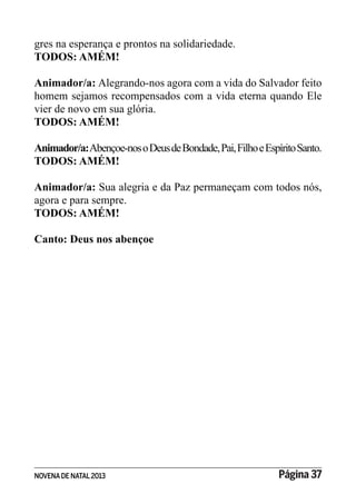 NOVENADE NATAL2013 Página 37
gres na esperança e prontos na solidariedade.
TODOS: AMÉM!
Animador/a: Alegrando-nos agora com a vida do Salvador feito
homem sejamos recompensados com a vida eterna quando Ele
vier de novo em sua glória.
TODOS: AMÉM!
Animador/a:Abençoe-nosoDeusdeBondade,Pai,FilhoeEspíritoSanto.
TODOS: AMÉM!
Animador/a: Sua alegria e da Paz permaneçam com todos nós,
agora e para sempre.
TODOS: AMÉM!
Canto: Deus nos abençoe
 