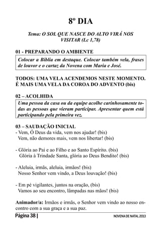Página 38 | NOVENADE NATAL2013
8º DIA
Tema: O SOL QUE NASCE DO ALTO VIRÁ NOS
VISITAR (Lc 1,78)
01 - PREPARANDO O AMBIENTE
Colocar a Bíblia em destaque. Colocar também vela, frases
de louvor e o cartaz da Novena com Maria e José.
TODOS: UMA VELA ACENDEMOS NESTE MOMENTO.
É MAIS UMA VELA DA COROA DO ADVENTO (bis)
02 – ACOLHIDA
Uma pessoa da casa ou da equipe acolhe carinhosamente to-
participando pela primeira vez.
03 – SAUDAÇÃO INICIAL
- Vem, Ó Deus da vida, vem nos ajudar! (bis)
Vem, não demores mais, vem nos libertar! (bis)
- Glória ao Pai e ao Filho e ao Santo Espírito. (bis)
Glória à Trindade Santa, glória ao Deus Bendito! (bis)
- Aleluia, irmãs, aleluia, irmãos! (bis)
Nosso Senhor vem vindo, a Deus louvação! (bis)
- Em pé vigilantes, juntos na oração, (bis)
Vamos ao seu encontro, lâmpadas nas mãos! (bis)
Animador/a: Irmãos e irmãs, o Senhor vem vindo ao nosso en-
contro com a sua graça e a sua paz.
 