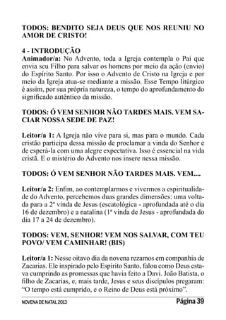 NOVENADE NATAL2013 Página 39
TODOS: BENDITO SEJA DEUS QUE NOS REUNIU NO
AMOR DE CRISTO!
4 - INTRODUÇÃO
Animador/a: No Advento, toda a Igreja contempla o Pai que
envia seu Filho para salvar os homens por meio da ação (envio)
do Espírito Santo. Por isso o Advento de Cristo na Igreja e por
meio da Igreja atua-se mediante a missão. Esse Tempo litúrgico
é assim, por sua própria natureza, o tempo do aprofundamento do
TODOS: Ó VEM SENHOR NÃO TARDES MAIS. VEM SA-
CIAR NOSSA SEDE DE PAZ!
Leitor/a 1: A Igreja não vive para si, mas para o mundo. Cada
cristão participa dessa missão de proclamar a vinda do Senhor e
de esperá-la com uma alegre expectativa. Isso é essencial na vida
cristã. E o mistério do Advento nos insere nessa missão.
TODOS: Ó VEM SENHOR NÃO TARDES MAIS. VEM....
Leitor/a 2: -
de do Advento, percebemos duas grandes dimensões: uma volta-
da para a 2ª vinda de Jesus (escatológica - aprofundada até o dia
16 de dezembro) e a natalina (1ª vinda de Jesus - aprofundada do
dia 17 a 24 de dezembro).
TODOS: VEM, SENHOR! VEM NOS SALVAR, COM TEU
POVO/ VEM CAMINHAR! (BIS)
Leitor/a 1: Nesse oitavo dia da novena rezamos em companhia de
Zacarias. Ele inspirado pelo Espírito Santo, falou como Deus esta-
va cumprindo as promessas que havia feito a Davi. João Batista, o
“O tempo está cumprido, e o Reino de Deus está próximo”.
 
