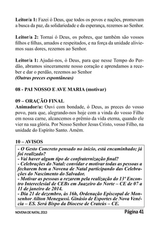 NOVENADE NATAL2013 Página 41
Leitor/a 1: Fazei ó Deus, que todos os povos e nações, promovam
a busca da paz, da solidariedade e da esperança, rezemos ao Senhor.
Leitor/a 2: Tornai ó Deus, os pobres, que também são vossos
-
mos suas dores, rezemos ao Senhor.
Leitor/a 1: Ajudai-nos, ó Deus, para que nesse Tempo do Per-
dão, abramos sinceramente nosso coração e aprendamos a rece-
ber e dar o perdão, rezemos ao Senhor
(Outras preces espontâneas)
08 - PAI NOSSO E AVE MARIA (motivar)
09 – ORAÇÃO FINAL
Animador/a: Ouvi com bondade, ó Deus, as preces do vosso
povo, para que, alegrando-nos hoje com a vinda do vosso Filho
em nossa carne, alcancemos o prêmio da vida eterna, quando ele
vier na sua glória. Por Nosso Senhor Jesus Cristo, vosso Filho, na
unidade do Espírito Santo. Amém.
10 – AVISOS
foi realizado?
fecharem bem a Novena de Natal participando das Celebra-
- Motivar as pessoas a rezarem pela realização do 13º Encon-
tro Intereclesial de CEBs em Juazeiro do Norte – CE de 07 a
11 de janeiro de 2014.
- Dia 21 de dezembro, às 16h, Ordenação Episcopal de Mon-
-
 
