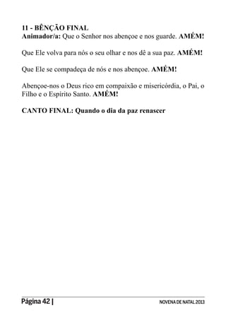 Página 42 | NOVENADE NATAL2013
11 - BÊNÇÃO FINAL
Animador/a: Que o Senhor nos abençoe e nos guarde. AMÉM!
Que Ele volva para nós o seu olhar e nos dê a sua paz. AMÉM!
Que Ele se compadeça de nós e nos abençoe. AMÉM!
Abençoe-nos o Deus rico em compaixão e misericórdia, o Pai, o
Filho e o Espírito Santo. AMÉM!
CANTO FINAL: Quando o dia da paz renascer
 