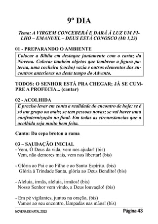 NOVENADE NATAL2013 Página 43
9º DIA
Tema: A VIRGEM CONCEBERÁ E DARÁ À LUZ UM FI-
LHO – EMANUEL – DEUS ESTÁ CONOSCO (Mt 1,23)
01 - PREPARANDO O AMBIENTE
Colocar a Bíblia em destaque juntamente com o cartaz da
-
terna, uma cocheira (cocho) vazia e outros elementos dos en-
contros anteriores ou deste tempo do Advento.
TODOS: O SENHOR ESTÁ PRA CHEGAR; JÁ SE CUM-
PRE A PROFECIA... (cantar)
02 - ACOLHIDA
É preciso levar em conta a realidade do encontro de hoje: se é
acolhida seja muito bem feita.
Canto: Da cepa brotou a rama
03 – SAUDAÇÃO INICIAL
- Vem, Ó Deus da vida, vem nos ajudar! (bis)
Vem, não demores mais, vem nos libertar! (bis)
- Glória ao Pai e ao Filho e ao Santo Espírito. (bis)
Glória à Trindade Santa, glória ao Deus Bendito! (bis)
- Aleluia, irmãs, aleluia, irmãos! (bis)
Nosso Senhor vem vindo, a Deus louvação! (bis)
- Em pé vigilantes, juntos na oração, (bis)
Vamos ao seu encontro, lâmpadas nas mãos! (bis)
 