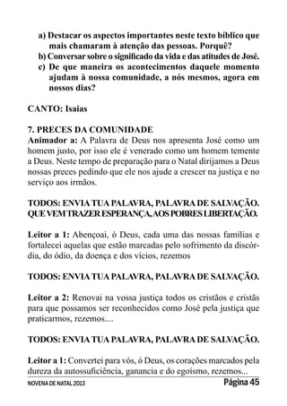 NOVENADE NATAL2013 Página 45
a) Destacar os aspectos importantes neste texto bíblico que
mais chamaram à atenção das pessoas. Porquê?
c) De que maneira os acontecimentos daquele momento
ajudam à nossa comunidade, a nós mesmos, agora em
nossos dias?
CANTO: Isaias
7. PRECES DA COMUNIDADE
Animador a: A Palavra de Deus nos apresenta José como um
homem justo, por isso ele é venerado como um homem temente
a Deus. Neste tempo de preparação para o Natal dirijamos a Deus
nossas preces pedindo que ele nos ajude a crescer na justiça e no
serviço aos irmãos.
TODOS: ENVIATUAPALAVRA, PALAVRADE SALVAÇÃO.
QUEVEMTRAZERESPERANÇA,AOSPOBRESLIBERTAÇÃO.
Leitor a 1: Abençoai, ó Deus, cada uma das nossas famílias e
fortalecei aquelas que estão marcadas pelo sofrimento da discór-
dia, do ódio, da doença e dos vícios, rezemos
TODOS: ENVIATUAPALAVRA, PALAVRADE SALVAÇÃO.
Leitor a 2: Renovai na vossa justiça todos os cristãos e cristãs
para que possamos ser reconhecidos como José pela justiça que
praticarmos, rezemos....
TODOS: ENVIATUAPALAVRA, PALAVRADE SALVAÇÃO.
Leitor a 1: Convertei para vós, ó Deus, os corações marcados pela
 