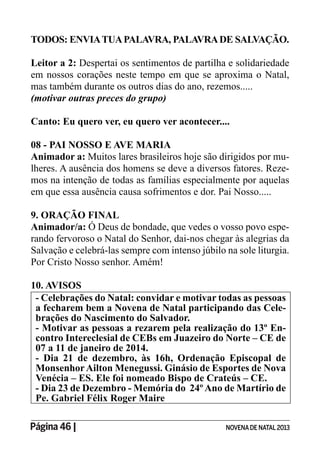 Página 46 | NOVENADE NATAL2013
TODOS: ENVIATUAPALAVRA, PALAVRADE SALVAÇÃO.
Leitor a 2: Despertai os sentimentos de partilha e solidariedade
em nossos corações neste tempo em que se aproxima o Natal,
mas também durante os outros dias do ano, rezemos.....
(motivar outras preces do grupo)
Canto: Eu quero ver, eu quero ver acontecer....
08 - PAI NOSSO E AVE MARIA
Animador a: Muitos lares brasileiros hoje são dirigidos por mu-
lheres. A ausência dos homens se deve a diversos fatores. Reze-
mos na intenção de todas as famílias especialmente por aquelas
em que essa ausência causa sofrimentos e dor. Pai Nosso.....
9. ORAÇÃO FINAL
Animador/a: Ó Deus de bondade, que vedes o vosso povo espe-
rando fervoroso o Natal do Senhor, dai-nos chegar às alegrias da
Salvação e celebrá-las sempre com intenso júbilo na sole liturgia.
Por Cristo Nosso senhor. Amém!
10. AVISOS
- Celebrações do Natal: convidar e motivar todas as pessoas
a fecharem bem a Novena de Natal participando das Cele-
brações do Nascimento do Salvador.
- Motivar as pessoas a rezarem pela realização do 13º En-
contro Intereclesial de CEBs em Juazeiro do Norte – CE de
07 a 11 de janeiro de 2014.
- Dia 21 de dezembro, às 16h, Ordenação Episcopal de
MonsenhorAilton Menegussi. Ginásio de Esportes de Nova
Venécia – ES. Ele foi nomeado Bispo de Crateús – CE.
- Dia 23 de Dezembro - Memória do 24ºAno de Martírio de
Pe. Gabriel Félix Roger Maire
 