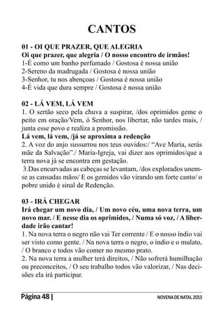 Página 48 | NOVENADE NATAL2013
CANTOS
01 - OI QUE PRAZER, QUE ALEGRIA
Oi que prazer, que alegria / O nosso encontro de irmãos!
1-É como um banho perfumado / Gostosa é nossa união
2-Sereno da madrugada / Gostosa é nossa união
3-Senhor, tu nos abençoas / Gostosa é nossa união
4-É vida que dura sempre / Gostosa é nossa união
02 - LÁ VEM, LÁ VEM
1. O sertão seco pela chuva a suspirar, /dos oprimidos geme o
peito em oração/Vem, ó Senhor, nos libertar, não tardes mais, /
junta esse povo e realiza a promissão.
Lá vem, lá vem, /já se aproxima a redenção
2. A voz do anjo sussurrou nos teus ouvidos:/ “Ave Maria, serás
mãe da Salvação”./ Maria-Igreja, vai dizer aos oprimidos/que a
terra nova já se encontra em gestação.
3.Das encurvadas as cabeças se levantam, /dos explorados unem-
se as cansadas mãos/ E os gemidos vão virando um forte canto/ o
pobre unido é sinal de Redenção.
03 - IRÁ CHEGAR
Irá chegar um novo dia, / Um novo céu, uma nova terra, um
novo mar. / E nesse dia os oprimidos, / Numa só voz, / A liber-
dade irão cantar!
1. Na nova terra o negro não vai Ter corrente / E o nosso índio vai
ser visto como gente. / Na nova terra o negro, o índio e o mulato,
/ O branco e todos vão comer no mesmo prato.
2. Na nova terra a mulher terá direitos, / Não sofrerá humilhação
ou preconceitos, / O seu trabalho todos vão valorizar, / Nas deci-
sões ela irá participar.
 