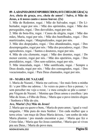 NOVENADE NATAL2013 Página 51
09–LADAINHADOSEMPOBRECIDOS(AVECHEIADEGRAÇA)
Ave, cheia de graça, ave, cheia de amor! / Salve, ó Mãe de
Jesus, a ti nosso canto e nosso louvor. (2x)
1. Mãe do Redentor, rogai. / Mãe do Salvador, rogai. / Do Li-
bertador, rogai por nós. / Mãe dos oprimidos, rogai. / Mãe dos
perseguidos, rogai. / Dos desvalidos, rogai por nós.
2. Mãe do boia-fria, rogai. / Causa da alegria, rogai. / Mãe das
mães, Maria, rogai por nós. / Mãe dos humilhados, rogai. / Dos
martirizados, rogai. / Marginalizados, rogai por nós.
3. Mãe dos despejados, rogai. / Dos abandonados, rogai. / Dos
desempregados, rogai por nós. / Mãe dos pescadores, rogai. / Dos
agricultores, rogai. / Santos e doutores, rogai por nós.
4. Mãe do céu clemente, rogai. / Mãe dos doentes, rogai. / Do
menor carente, rogai por nós. / Mãe dos operários, rogai. / Dos
presidiários, rogai. / Dos sem-salários, rogai por nós.
Deus doada, rogai por nós. / Mãe dos consagrados, rogai. / Dos
vocacionados, rogai. / Para Deus chamados, rogai por nós.
10 - MARIA DE NAZARÉ
1. Maria de Nazaré, / Maria me cativou; / fez mais forte a minha
sem perceber me vejo a rezar, / e meu coração se põe a cantar /
pra Virgem de Nazaré. / Menina que Deus amou e escolheu / pra
Mãe de Jesus, o Filho de Deus, / Maria que o povo inteiro elegeu
/ Senhora e Mãe do céu.
Ave, Maria! (3x) Mãe de Jesus!
2. Maria que eu quero o bem, / Maria do puro amor, / igual a você
ninguém, / Mãe pura do meu Senhor. / Em cada mulher que a
terra criou / um traço de Deus Maria deixou, / um sonho de mãe
Maria plantou / pro mundo encontrar a paz. / Maria que fez o
Cristo falar, / Maria que fez Jesus caminhar, / Maria que só viveu
pra seu Deus, / Maria do povo meu.
 
