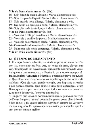 NOVENADE NATAL2013 Página 53
Mãe de Deus, clamamos a vós. (bis)
16 - Sois fonte de toda a virtude. / Maria, clamamos a vós.
17 - Sois templo do Espírito Santo. / Maria, clamamos a vós.
18 - Sois arca da nova aliança. / Maria, clamamos a vós.
19 - Do Reino do céu sois a porta. / Maria, clamamos a vós.
20 - Sois glória da Santa Igreja. / Maria, clamamos a vós.
Mãe de Deus, clamamos a vós. (bis)
21 - Vós sois o refúgio nas dores. / Maria, clamamos a vós.
22 - Vós sois o auxílio do povo. / Maria, clamamos a vós.
23 - Vós sois dos enfermos saúde. / Maria, clamamos a vós.
24 - Consolo dos desamparados. / Maria, clamamos a vós.
25 - Na morte sois nossa esperança. / Maria, clamamos a vós.
Mãe de Deus, clamamos a vós. (bis)
13 - É TEMPO DO MEU ADVENTO
1. É tempo do meu advento, da vinda surpresa no meio de vós/
por isso conclamo profetas que, ao longo da terra, elevem sua
voz./ É tempo de um novo Isaías,/ que, atento aos rumos da vida,/
indique um caminho novo e a libertação para todo o meu povo!
Isaías, Isaías! /Anuncia o Messias / e consola o povo meu. (2x)
2. Que eleve sua voz contra todos aqueles que levam uma vida
maldosa. /Que aja com grande energia, que implante a justiça
e aos pobres console. Que anuncie uma nova esperança / e um
Deus, que é sempre presença. / que todos os homens contestem
e, no meio dos povos, / se torne um profeta.
3. Eu quero que todos os homens caminhem segundo os critérios
de Deus/ Eu quero uma tal comunhão que eu possa chamá-los de
mundo surgindo. Eu quero esperança maior para aqueles que lu-
tam por um mundo melhor
 