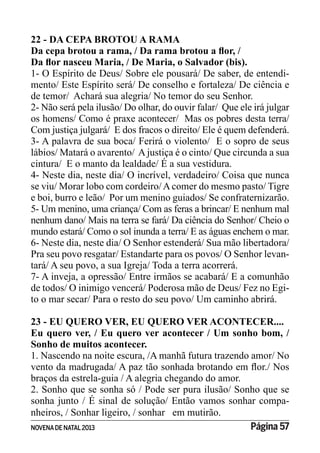 NOVENADE NATAL2013 Página 57
22 - DA CEPA BROTOU A RAMA
1- O Espírito de Deus/ Sobre ele pousará/ De saber, de entendi-
mento/ Este Espírito será/ De conselho e fortaleza/ De ciência e
de temor/ Achará sua alegria/ No temor do seu Senhor.
2- Não será pela ilusão/ Do olhar, do ouvir falar/ Que ele irá julgar
os homens/ Como é praxe acontecer/ Mas os pobres desta terra/
Com justiça julgará/ E dos fracos o direito/ Ele é quem defenderá.
3- A palavra de sua boca/ Ferirá o violento/ E o sopro de seus
lábios/ Matará o avarento/ A justiça é o cinto/ Que circunda a sua
cintura/ E o manto da lealdade/ É a sua vestidura.
4- Neste dia, neste dia/ O incrível, verdadeiro/ Coisa que nunca
se viu/ Morar lobo com cordeiro/Acomer do mesmo pasto/ Tigre
e boi, burro e leão/ Por um menino guiados/ Se confraternizarão.
5- Um menino, uma criança/ Com as feras a brincar/ E nenhum mal
nenhum dano/ Mais na terra se fará/ Da ciência do Senhor/ Cheio o
mundo estará/ Como o sol inunda a terra/ E as águas enchem o mar.
6- Neste dia, neste dia/ O Senhor estenderá/ Sua mão libertadora/
Pra seu povo resgatar/ Estandarte para os povos/ O Senhor levan-
tará/ A seu povo, a sua Igreja/ Toda a terra acorrerá.
7- A inveja, a opressão/ Entre irmãos se acabará/ E a comunhão
de todos/ O inimigo vencerá/ Poderosa mão de Deus/ Fez no Egi-
to o mar secar/ Para o resto do seu povo/ Um caminho abrirá.
23 - EU QUERO VER, EU QUERO VER ACONTECER....
Eu quero ver, / Eu quero ver acontecer / Um sonho bom, /
Sonho de muitos acontecer.
1. Nascendo na noite escura, /A manhã futura trazendo amor/ No
braços da estrela-guia / A alegria chegando do amor.
2. Sonho que se sonha só / Pode ser pura ilusão/ Sonho que se
sonha junto / É sinal de solução/ Então vamos sonhar compa-
nheiros, / Sonhar ligeiro, / sonhar em mutirão.
 