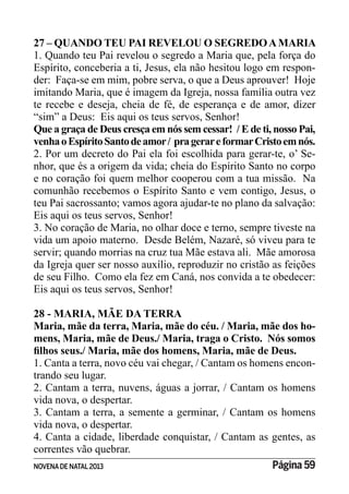 NOVENADE NATAL2013 Página 59
27 – QUANDO TEU PAI REVELOU O SEGREDOAMARIA
1. Quando teu Pai revelou o segredo a Maria que, pela força do
Espírito, conceberia a ti, Jesus, ela não hesitou logo em respon-
der: Faça-se em mim, pobre serva, o que a Deus aprouver! Hoje
imitando Maria, que é imagem da Igreja, nossa família outra vez
te recebe e deseja, cheia de fé, de esperança e de amor, dizer
“sim” a Deus: Eis aqui os teus servos, Senhor!
Que a graça de Deus cresça em nós sem cessar! / E de ti, nosso Pai,
venhaoEspíritoSantodeamor/ pragerareformarCristoemnós.
2. Por um decreto do Pai ela foi escolhida para gerar-te, o’ Se-
nhor, que és a origem da vida; cheia do Espírito Santo no corpo
e no coração foi quem melhor cooperou com a tua missão. Na
comunhão recebemos o Espírito Santo e vem contigo, Jesus, o
teu Pai sacrossanto; vamos agora ajudar-te no plano da salvação:
Eis aqui os teus servos, Senhor!
3. No coração de Maria, no olhar doce e terno, sempre tiveste na
vida um apoio materno. Desde Belém, Nazaré, só viveu para te
servir; quando morrias na cruz tua Mãe estava ali. Mãe amorosa
da Igreja quer ser nosso auxílio, reproduzir no cristão as feições
de seu Filho. Como ela fez em Caná, nos convida a te obedecer:
Eis aqui os teus servos, Senhor!
28 - MARIA, MÃE DA TERRA
Maria, mãe da terra, Maria, mãe do céu. / Maria, mãe dos ho-
mens, Maria, mãe de Deus./ Maria, traga o Cristo. Nós somos
1. Canta a terra, novo céu vai chegar, / Cantam os homens encon-
trando seu lugar.
2. Cantam a terra, nuvens, águas a jorrar, / Cantam os homens
vida nova, o despertar.
3. Cantam a terra, a semente a germinar, / Cantam os homens
vida nova, o despertar.
4. Canta a cidade, liberdade conquistar, / Cantam as gentes, as
correntes vão quebrar.
 