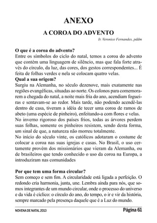 NOVENADE NATAL2013 Página 61
ANEXO
A COROA DO ADVENTO
Ir. Veronice Fernandes, pddm
O que é a coroa do advento?
Entre os símbolos do ciclo do natal, temos a coroa do advento
que contém uma linguagem de silêncio, mas que fala forte atra-
vés do círculo, da luz, das cores, dos gestos correspondentes... É
feita de folhas verdes e nela se colocam quatro velas.
Qual a sua origem?
Surgiu na Alemanha, no século dezenove, mais exatamente nas
regiões evangélicas, situadas ao norte. Os colonos para comemora-
rem a chegada do natal, a noite mais fria do ano, acendiam foguei-
ras e sentavam-se ao redor. Mais tarde, não podendo acendê-las
dentro de casa, tiveram a idéia de tecer uma coroa de ramos de
No inverno rigoroso dos países frios, todas as árvores perdem
suas folhas, somente os pinheiros resistem, sendo desta forma,
um sinal de que, a natureza não morreu totalmente.
No início do século vinte, os católicos adotaram o costume de
colocar a coroa nas suas igrejas e casas. No Brasil, o uso cer-
tamente provém dos missionários que vieram da Alemanha, ou
de brasileiros que tendo conhecido o uso da coroa na Europa, a
introduziram nas comunidades
Por que tem uma forma circular?
redondo cria harmonia, junta, une. Lembra ainda para nós, que so-
mos integrantes de um mundo circular, onde o processo do universo
e da vida é cíclico: o círculo do ano, do tempo, o ir e vir da história,
sempre marcado pela presença daquele que é a Luz do mundo.
 