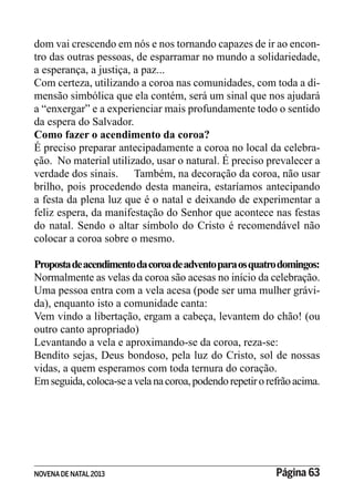 NOVENADE NATAL2013 Página 63
dom vai crescendo em nós e nos tornando capazes de ir ao encon-
tro das outras pessoas, de esparramar no mundo a solidariedade,
a esperança, a justiça, a paz...
Com certeza, utilizando a coroa nas comunidades, com toda a di-
mensão simbólica que ela contém, será um sinal que nos ajudará
a “enxergar” e a experienciar mais profundamente todo o sentido
da espera do Salvador.
Como fazer o acendimento da coroa?
É preciso preparar antecipadamente a coroa no local da celebra-
ção. No material utilizado, usar o natural. É preciso prevalecer a
verdade dos sinais. Também, na decoração da coroa, não usar
brilho, pois procedendo desta maneira, estaríamos antecipando
a festa da plena luz que é o natal e deixando de experimentar a
feliz espera, da manifestação do Senhor que acontece nas festas
do natal. Sendo o altar símbolo do Cristo é recomendável não
colocar a coroa sobre o mesmo.
Propostadeacendimentodacoroadeadventoparaosquatrodomingos:
Normalmente as velas da coroa são acesas no início da celebração.
Uma pessoa entra com a vela acesa (pode ser uma mulher grávi-
da), enquanto isto a comunidade canta:
Vem vindo a libertação, ergam a cabeça, levantem do chão! (ou
outro canto apropriado)
Levantando a vela e aproximando-se da coroa, reza-se:
Bendito sejas, Deus bondoso, pela luz do Cristo, sol de nossas
vidas, a quem esperamos com toda ternura do coração.
Emseguida,coloca-seavelanacoroa,podendorepetirorefrãoacima.
 