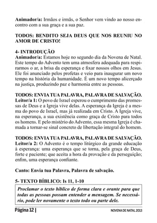 Página 12 | NOVENADE NATAL2013
Animador/a: Irmãos e irmãs, o Senhor vem vindo ao nosso en-
contro com a sua graça e a sua paz.
TODOS: BENDITO SEJA DEUS QUE NOS REUNIU NO
AMOR DE CRISTO!
4- INTRODUÇÃO
Animador/a: Estamos hoje no segundo dia da Novena de Natal.
Este tempo do Advento tem uma atmosfera adequada para respi-
Ele foi anunciado pelos profetas e veio para inaugurar um novo
tempo na história da humanidade. É um novo tempo alicerçado
na justiça, produzindo paz e harmonia entre as pessoas.
TODOS: ENVIATUAPALAVRA, PALAVRADE SALVAÇÃO.
Leitor/a 1: O povo de Israel esperou o cumprimento das promes-
sas de Deus e a Igreja vive delas. A esperança da Igreja é a mes-
ma do povo de Israel, mas já realizada em Cristo. A Igreja vive,
na esperança, a sua existência como graça de Cristo para todos
os homens. E pelo mistério doAdvento, essa mesma Igreja é cha-
mada a tornar-se sinal concreto de libertação integral do homem.
TODOS: ENVIATUAPALAVRA, PALAVRADE SALVAÇÃO.
Leitor/a 2: O Advento é o tempo litúrgico da grande educação
à esperança: uma esperança que se torna, pela graça de Deus,
forte e paciente; que aceita a hora da provação e da perseguição;
Canto: Envia tua Palavra, Palavra de salvação.
5- TEXTO BÍBLICO: Is 11, 1-10
Proclamar o texto bíblico de forma clara e orante para que
-
rio, pode ler novamente o texto todo ou parte dele.
 