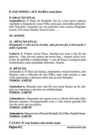 Página 14 | NOVENADE NATAL2013
8- PAI-NOSSO e AVE MARIA (convidar)
9- ORAÇÃO FINAL
Animador/a: Ó Deus de bondade, dai ao vosso povo esperar
vigilante a chegada do vosso Filho, para que, instruídos pelo pró-
prio Salvador, corramos ao seu encontro com nossas lâmpadas
acesas. Por nosso Senhor Jesus Cristo.......
10- AVISOS
11 - BÊNÇÃO FINAL
(Enquanto a vela acesa circula, uma pessoa faz a invocação e
todos repetem)
Leitor/a 1: Senhor nosso Deus, ilumina-nos com a luz da tua
palavra. / Que ela nos anime em nossa luta, / inspire ações con-
cretas de partilha e solidariedade / e nos dê força e coragem para
construirmos uma sociedade diferente. Amém.
11. BÊNÇÃO
Animador/a: O Deus da Justiça, onipotente e misericordioso, nos
ilumine com o Advento do seu Filho, cuja vida cremos e cuja
volta esperamos e derrame sobre nós as suas bênçãos.
TODOS: AMÉM!
Animador/a: -
gres na esperança e prontos na solidariedade.
TODOS: AMÉM!
Animador/a: Alegrando-nos agora com a vida do Salvador feito
homem sejamos recompensados com a vida eterna quando Ele
vier de novo em sua glória.
TODOS: AMÉM!
Animador/a:Abençoe-nosoDeusdeBondade,Pai,FilhoeEspíritoSanto.
TODOS: AMÉM!
CANTO: Ó vem Senhor não tardes mais
 