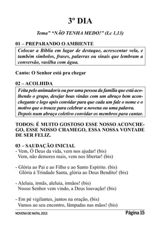 NOVENADE NATAL2013 Página 15
3º DIA
Tema” “NÃO TENHA MEDO!” (Lc 1,13)
01 – PREPARANDO O AMBIENTE
Colocar a Bíblia em lugar de destaque, acrescentar vela, e
também símbolos, frases, palavras ou sinais que lembram a
Canto: O Senhor está pra chegar
02 – ACOLHIDA
-
lhendo o grupo, desejar boas vindas com um abraço bem acon-
motivo que o trouxe para celebrar a novena ou uma palavra.
Depois num abraço coletivo convidar os membros para cantar.
TODOS: É MUITO GOSTOSO ESSE NOSSO ACONCHE-
GO, ESSE NOSSO CHAMEGO, ESSA NOSSA VONTADE
DE SER FELIZ.
03 – SAUDAÇÃO INICIAL
- Vem, Ó Deus da vida, vem nos ajudar! (bis)
Vem, não demores mais, vem nos libertar! (bis)
- Glória ao Pai e ao Filho e ao Santo Espírito. (bis)
Glória à Trindade Santa, glória ao Deus Bendito! (bis)
- Aleluia, irmãs, aleluia, irmãos! (bis)
Nosso Senhor vem vindo, a Deus louvação! (bis)
- Em pé vigilantes, juntos na oração, (bis)
Vamos ao seu encontro, lâmpadas nas mãos! (bis)
 