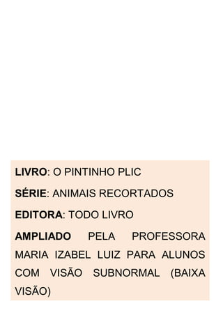 LIVRO: O PINTINHO PLIC
SÉRIE: ANIMAIS RECORTADOS
EDITORA: TODO LIVRO
AMPLIADO PELA PROFESSORA
MARIA IZABEL LUIZ PARA ALUNOS
COM VISÃO SUBNORMAL (BAIXA
VISÃO)
 