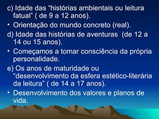 c) Idade das “histórias ambientais ou leitura fatual” ( de 9 a 12 anos). Orientação do mundo concreto (real). d) Idade das histórias de aventuras  (de 12 a 14 ou 15 anos). Começamos a tomar consciência da própria personalidade.  e) Os anos de maturidade ou “desenvolvimento da esfera estético-literária da leitura” ( de 14 a 17 anos). Desenvolvimento dos valores e planos de vida. 