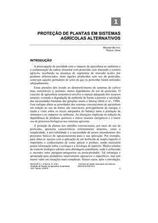 1
        PROTEÇÃO DE PLANTAS EM SISTEMAS
                AGRÍCOLAS ALTERNATIVOS

                                                                               WAGNER BETTIOL
                                                                                 RAQUEL GHINI



INTRODUÇÃO
   A preocupação da sociedade com o impacto da agricultura no ambiente e
a contaminação da cadeia alimentar com pesticidas vem alterando o cenário
agrícola, resultando na presença de segmentos de mercado ávidos por
produtos diferenciados, tanto aqueles produzidos sem uso de pesticidas,
como por aqueles portadores de selos de que os pesticidas foram utilizados
adequadamente.
   Essas pressões têm levado ao desenvolvimento de sistemas de cultivo
mais sustentáveis e, portanto, menos dependentes do uso de pesticidas. O
conceito de agricultura sustentável envolve o manejo adequado dos recursos
naturais, evitando a degradação do ambiente de forma a permitir a satisfação
das necessidades humanas das gerações atuais e futuras (Bird et al., 1990).
Esse enfoque altera as prioridades dos sistemas convencionais de agricultura
em relação ao uso de fontes não renováveis, principalmente de energia, e
muda a visão sobre os níveis adequados do balanço entre a produção de
alimentos e os impactos no ambiente. As alterações implicam na redução da
dependência de produtos químicos e outros insumos energéticos e o maior
uso de processos biológicos nos sistemas agrícolas.
   A proteção de plantas nos métodos convencionais, por meio do uso de
pesticidas, apresenta características extremamente atraentes, como a
simplicidade, a previsibilidade e a necessidade de pouco entendimento dos
processos básicos do agroecossistema para a sua aplicação. Por exemplo,
para obter-se sucesso com a aplicação de um herbicida de amplo espectro é
importante o conhecimento de como aplicar o produto, sendo necessária
pouca informação sobre a ecologia e a fisiologia de espécies. Muitos estudos
de controle biológico adotam uma abordagem semelhante, onde é enfatizado
o encontro entre patógeno-antagonista ou presa-predador. Tal estratégia é
apropriada para predadores relativamente agressivos e específicos, mas tem
menor valor em situações mais complexas. Nesses casos, após a introdução,
Michereff, S.J. & Barros, R. (Eds.)                ©Direitos de edição reservados aos editores
Proteção de Plantas na Agricultura Sustentável.   ISBN 85-87459-06-6
2001. Recife, UFRPE                                                                              1
 