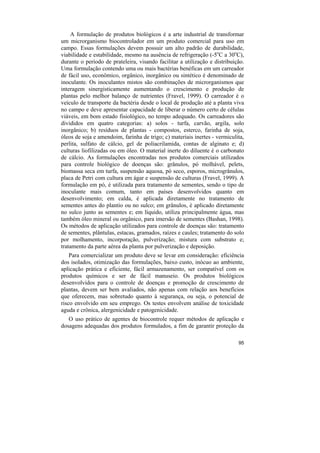 A formulação de produtos biológicos é a arte industrial de transformar
um microrganismo biocontrolador em um produto comercial para uso em
campo. Essas formulações devem possuir um alto padrão de durabilidade,
viabilidade e estabilidade, mesmo na ausência de refrigeração (-5oC a 30oC),
durante o período de prateleira, visando facilitar a utilização e distribuição.
Uma formulação contendo uma ou mais bactérias benéficas em um carreador
de fácil uso, econômico, orgânico, inorgânico ou sintético é denominado de
inoculante. Os inoculantes mistos são combinações de microrganismos que
interagem sinergisticamente aumentando o crescimento e produção de
plantas pelo melhor balanço de nutrientes (Fravel, 1999). O carreador é o
veículo de transporte da bactéria desde o local de produção até a planta viva
no campo e deve apresentar capacidade de liberar o número certo de células
viáveis, em bom estado fisiológico, no tempo adequado. Os carreadores são
divididos em quatro categorias: a) solos - turfa, carvão, argila, solo
inorgânico; b) resíduos de plantas - compostos, esterco, farinha de soja,
óleos de soja e amendoim, farinha de trigo; c) materiais inertes - vermiculita,
perlita, sulfato de cálcio, gel de poliacrilamida, contas de alginato e; d)
culturas liofilizadas ou em óleo. O material inerte do diluente é o carbonato
de cálcio. As formulações encontradas nos produtos comerciais utilizados
para controle biológico de doenças são: grânulos, pó molhável, pelets,
biomassa seca em turfa, suspensão aquosa, pó seco, esporos, microgrânulos,
placa de Petri com cultura em ágar e suspensão de culturas (Fravel, 1999). A
formulação em pó, é utilizada para tratamento de sementes, sendo o tipo de
inoculante mais comum, tanto em países desenvolvidos quanto em
desenvolvimento; em calda, é aplicada diretamente no tratamento de
sementes antes do plantio ou no sulco; em grânulos, é aplicado diretamente
no sulco junto as sementes e; em líquido, utiliza principalmente água, mas
também óleo mineral ou orgânico, para imersão de sementes (Bashan, 1998).
Os métodos de aplicação utilizados para controle de doenças são: tratamento
de sementes, plântulas, estacas, gramados, raízes e caules; tratamento do solo
por molhamento, incorporação, pulverização; mistura com substrato e;
tratamento da parte aérea da planta por pulverização e deposição.
    Para comercializar um produto deve se levar em consideração: eficiência
dos isolados, otimização das formulações, baixo custo, inócuo ao ambiente,
aplicação prática e eficiente, fácil armazenamento, ser compatível com os
produtos químicos e ser de fácil manuseio. Os produtos biológicos
desenvolvidos para o controle de doenças e promoção de crescimento de
plantas, devem ser bem avaliados, não apenas com relação aos benefícios
que oferecem, mas sobretudo quanto à segurança, ou seja, o potencial de
risco envolvido em seu emprego. Os testes envolvem análise de toxicidade
aguda e crônica, alergenicidade e patogenicidade.
   O uso prático de agentes de biocontrole requer métodos de aplicação e
dosagens adequadas dos produtos formulados, a fim de garantir proteção da

                                                                            95
 
