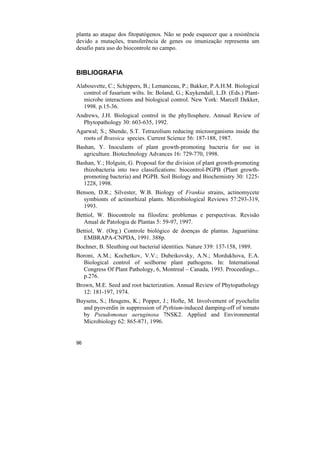 planta ao ataque dos fitopatógenos. Não se pode esquecer que a resistência
devido a mutações, transferência de genes ou imunização representa um
desafio para uso do biocontrole no campo.



BIBLIOGRAFIA

Alabouvette, C.; Schippers, B.; Lemanceau, P.; Bakker, P.A.H.M. Biological
   control of fusarium wilts. In: Boland, G.; Kuykendall, L.D. (Eds.) Plant-
   microbe interactions and biological control. New York: Marcell Dekker,
   1998. p.15-36.
Andrews, J.H. Biological control in the phyllosphere. Annual Review of
  Phytopathology 30: 603-635, 1992.
Agarwal; S.; Shende, S.T. Tetrazolium reducing microorganisms inside the
  roots of Brassica species. Current Science 56: 187-188, 1987.
Bashan, Y. Inoculants of plant growth-promoting bacteria for use in
  agriculture. Biotechnology Advances 16: 729-770, 1998.
Bashan, Y.; Holguin, G. Proposal for the division of plant growth-promoting
  rhizobacteria into two classifications: biocontrol-PGPB (Plant growth-
  promoting bacteria) and PGPB. Soil Biology and Biochemistry 30: 1225-
  1228, 1998.
Benson, D.R.; Silvester, W.B. Biology of Frankia strains, actinomycete
  symbionts of actinorhizal plants. Microbiological Reviews 57:293-319,
  1993.
Bettiol, W. Biocontrole na filosfera: problemas e perspectivas. Revisão
   Anual de Patologia de Plantas 5: 59-97, 1997.
Bettiol, W. (Org.) Controle biológico de doenças de plantas. Jaguariúna:
   EMBRAPA-CNPDA, 1991. 388p.
Bochner, B. Sleuthing out bacterial identities. Nature 339: 137-158, 1989.
Boroni, A.M.; Kochetkov, V.V.; Dubeikovsky, A.N.; Mordukhova, E.A.
  Biological control of soilborne plant pathogens. In: International
  Congress Of Plant Pathology, 6, Montreal – Canada, 1993. Proceedings...
  p.276.
Brown, M.E. Seed and root bacterization. Annual Review of Phytopathology
   12: 181-197, 1974.
Buysens, S.; Heugens, K.; Popper, J.; Hofte, M. Involvement of pyochelin
  and pyoverdin in suppression of Pythium-induced damping-off of tomato
  by Pseudomonas aeruginosa 7NSK2. Applied and Environmental
  Microbiology 62: 865-871, 1996.


96
 