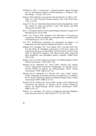 Hoffland, E.; Bik, L. Pseudomonas - induced resistance against Fusarium
  wilt. In: International Congress of Plant Pathology, 6., Montreal, 1993.
  Proceedings.... Canada, 1993. p.216.
Jackson, M.B.; Ethylene in root growth and development. In: Matoo, A.K.;
   Suttle, J.C. (Eds.) The plant hormone ethylene. New York: Boca Raton,
   1991. p.159-181.
Jiang, H-Y; Sato, K. Interrelationships between bacterial populations on the
   root surface of wheat and growth of pant. Soil Science and Plant
   Nutrition 40: 683-689, 1994.
Kerr, A. Biological control of crown gall through production of agrocin 84.
  Plant Disease 64: 25-30, 1980.
Lamb, T.G.; Tonkyn, D.W.; Kluepfel, D.A. Movement of Pseudomonas
  aureofaciens from the rhizosphere to aerial plant tissue. Canadian Journal
  of Microbiology 42: 1112-1120, 1996.
Luz, W.C. Rizobactérias promotoras de crescimento de plantas e de
  bioproteção. Revisão Anual de Patologia de Plantas 4: 1-49, 1996.
Mahafee, W.F.; Kloepper, J.W.; Van Vuuede, J.W.L.; Van Der Wolf, J.M.;
  Van Der Brink, M. Endophytic colonization of Phaseolus vulgaris by
  Pseudomonas fluorescens strain 89B-27 and Enterobacter asburiae strain
  JM22. In: Ryder,M.H.; Stephens, P.M.; Bowen, G.D. (Eds.) Improving
  plant productivity with rhizosphere bacteria. Adelaide: CSIRO Press,
  1994. p.180.
Mariano, R.L.R. (Coord.) Manual de práticas em fitobacteriologia. Recife:
  Editora Universitária - UFPE, 2000. 171p.
Mariano, R.L.R.; Michereff, S.J.; Assis, S.M.P.; Silveira, E.B.; Gomes,
  A.M.A. Antagonismo de bactérias a fitopatógenos. In: Mariano, R.L.R.
  (Coord.) Manual de práticas em fitobacteriologia. Recife. Editora
  Universitária - UFPE. 2000a. p.123-131.
Mariano, R.L.R.; Michereff, S.J.; Silveira, E.B.; Assis, S.M.P.; Gomes,
  A.M.A. Isolamento de bactérias para teste de antagonismo. In: Mariano,
  R.L.R. (Coord.) Manual de práticas em fitobacteriologia. Recife. Editora
  Universitária- UFPE. 2000b. p.115-121.
Mariano, R.L.R.; Silveira, E.B.; Assis, S.M.P.; Gomes, A.M.A. Promoção de
  crescimento por bactérias. In: Mariano, R.L.R. (Coord.) Manual de
  práticas em fitobacteriologia. Recife. Editora Universitária- UFPE.
  2000c. p.133- 137.
Mcinroy, J.A.; Kloepper, J.W. Survey of indigenous bacterial endophytes
  from cotton ans sweet corn. Plant and Soil 173: 337-342, 1994.




98
 