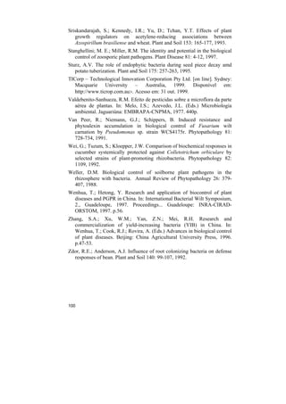 Sriskandarajah, S.; Kennedy, I.R.; Yu, D.; Tchan, Y.T. Effects of plant
   growth regulators on acetylene-reducing associations between
   Azospirillum brasiliense and wheat. Plant and Soil 153: 165-177, 1993.
Stanghellini; M. E.; Miller, R.M. The identity and potential in the biological
   control of zoosporic plant pathogens. Plant Disease 81: 4-12, 1997.
Sturz, A.V. The role of endophytic bacteria during seed piece decay amd
   potato tuberization. Plant and Soil 175: 257-263, 1995.
TICorp – Technological Innovation Corporation Pty Ltd. [on line]. Sydney:
   Macquarie University – Australia, 1999. Disponível em:
   http://www.ticrop.com.au>. Acesso em: 31 out. 1999.
Valdebenito-Sanhueza, R.M. Efeito de pesticidas sobre a microflora da parte
  aérea de plantas. In: Melo, I.S.; Azevedo, J.L. (Eds.) Microbiologia
  ambiental. Jaguariúna: EMBRAPA-CNPMA, 1977. 440p.
Van Peer, R.; Niemann, G.J.; Schippers, B. Induced resistance and
  phytoalexin accumulation in biological control of Fusarium wilt
  carnation by Pseudomonas sp. strain WCS4175r. Phytopathology 81:
  728-734, 1991.
Wei, G.; Tuzum, S.; Kloepper, J.W. Comparison of biochemical responses in
  cucumber systemically protected against Colletotrichum orbiculare by
  selected strains of plant-promoting rhizobacteria. Phytopathology 82:
  1109, 1992.
Weller, D.M. Biological control of soilborne plant pathogens in the
  rhizosphere with bacteria. Annual Review of Phytopathology 26: 379-
  407, 1988.
Wenhua, T.; Hetong, Y. Research and application of biocontrol of plant
  diseases and PGPR in China. In: International Bacterial Wilt Symposium,
  2., Guadeloupe, 1997. Proceedings... Guadeloupe: INRA-CIRAD-
  ORSTOM, 1997. p.56.
Zhang, S.A.; Xu, W.M.; Yan, Z.N.; Mei, R.H. Research and
  commercialization of yield-increasing bacteria (YIB) in China. In:
  Wenhua, T.; Cook, R.J.; Rovira, A. (Eds.) Advances in biological control
  of plant diseases. Beijing: China Agricultural University Press, 1996.
  p.47-53.
Zdor, R.E.; Anderson, A.J. Influence of root colonizing bacteria on defense
  responses of bean. Plant and Soil 140: 99-107, 1992.




100
 