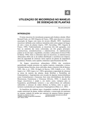 4
  UTILIZAÇÃO DE MICORRIZAS NO MANEJO
              DE DOENÇAS DE PLANTAS

                                                                            DELSON LARANJEIRA



INTRODUÇÃO
   O termo micorriza foi inicialmente proposto pelo botânico alemão Albert
Bernard Frank, em 1885 (Siqueira & Franco, 1988), para descrever a íntima
associação de fungos com raízes de árvores (Bruehl, 1987). Atualmente
micorriza é definida como simbiose mutualista entre certos grupos de fungos
do solo e raízes de plantas (Agrios, 1997; Sieverding, 1991; Siqueira &
Franco, 1988). Tradicionalmente, as micorrizas têm sido agrupadas, com
base na anatomia das raízes colonizadas, em três grupos principais:
ectomicorrizas, ectendomicorrizas e endomicorrizas. As endomicorrizas
podem ser de três tipos: orquidóides, ericóides e arbusculares (Colozzi-Filho
& Balota, 1994). Entre os diferentes tipos de micorrizas, as endomicorrizas
arbusculares (MA) são as de melhor distribuição e ocorrência nos trópicos,
além da capacidade de colonizar várias espécies de plantas de importância
econômica. Portanto, neste capítulo, trataremos especificamente das MA.
    Os fungos micorrízicos arbusculares (FMA) têm ocorrência
generalizada, estando presentes em regiões tropicais, temperadas e árticas,
incluindo densas florestas, áreas cultivadas, dunas e desertos (Abe & Katuya,
1995; Abe et al., 1994; Al-Agely & Reeves, 1995; Cabello et al., 1994;
Jasper et al., 1989; Lopes et al., 1983), apresentam a capacidade de colonizar
as raízes da maioria das plantas, desde Briófitas e Pteridófitas até
Gimnospermas e Angiospermas com exceção de algumas monocotiledôneas
como Commelinaceae e Juncaceae, bem como dicotiledôneas das famílias
Brassicaceae, Fumariaceae e Urticaceae (Silveira, 1992). A atuação dos
fungos micorrízicos é ampla e, em muitos casos, vantajosa para os
hospedeiros, possibilitando inclusive a sua sobrevivência em ambientes
submetidos a estresses de ordem abiótica ou biótica, entre os quais se
incluem os produzidos por organismos fitopatogênicos (Maia et al., 2001).
   Os benefícios da simbiose para o hospedeiro resultam de melhorias no
estado nutricional da planta, melhor utilização e conservação de nutrientes
no sistema, redução de perdas por estresses de natureza biótica (pragas e
Michereff, S.J. & Barros, R. (Eds.)                ©Direitos de edição reservados aos editores
Proteção de Plantas na Agricultura Sustentável.   ISBN 85-87459-06-6
2001. Recife, UFRPE
                                                                                                 101
 