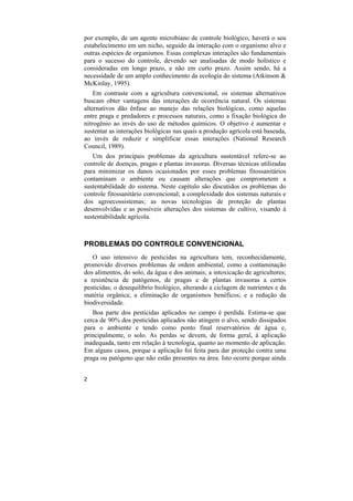 por exemplo, de um agente microbiano de controle biológico, haverá o seu
estabelecimento em um nicho, seguido da interação com o organismo alvo e
outras espécies de organismos. Essas complexas interações são fundamentais
para o sucesso do controle, devendo ser analisadas de modo holístico e
consideradas em longo prazo, e não em curto prazo. Assim sendo, há a
necessidade de um amplo conhecimento da ecologia do sistema (Atkinson &
McKinlay, 1995).
    Em contraste com a agricultura convencional, os sistemas alternativos
buscam obter vantagens das interações de ocorrência natural. Os sistemas
alternativos dão ênfase ao manejo das relações biológicas, como aquelas
entre praga e predadores e processos naturais, como a fixação biológica do
nitrogênio ao invés do uso de métodos químicos. O objetivo é aumentar e
sustentar as interações biológicas nas quais a produção agrícola está baseada,
ao invés de reduzir e simplificar essas interações (National Research
Council, 1989).
   Um dos principais problemas da agricultura sustentável refere-se ao
controle de doenças, pragas e plantas invasoras. Diversas técnicas utilizadas
para minimizar os danos ocasionados por esses problemas fitossanitários
contaminam o ambiente ou causam alterações que comprometem a
sustentabilidade do sistema. Neste capítulo são discutidos os problemas do
controle fitossanitário convencional; a complexidade dos sistemas naturais e
dos agroecossistemas; as novas tecnologias de proteção de plantas
desenvolvidas e as possíveis alterações dos sistemas de cultivo, visando à
sustentabilidade agrícola.



PROBLEMAS DO CONTROLE CONVENCIONAL
   O uso intensivo de pesticidas na agricultura tem, reconhecidamente,
promovido diversos problemas de ordem ambiental, como a contaminação
dos alimentos, do solo, da água e dos animais; a intoxicação de agricultores;
a resistência de patógenos, de pragas e de plantas invasoras a certos
pesticidas; o desequilíbrio biológico, alterando a ciclagem de nutrientes e da
matéria orgânica; a eliminação de organismos benéficos; e a redução da
biodiversidade.
   Boa parte dos pesticidas aplicados no campo é perdida. Estima-se que
cerca de 90% dos pesticidas aplicados não atingem o alvo, sendo dissipados
para o ambiente e tendo como ponto final reservatórios de água e,
principalmente, o solo. As perdas se devem, de forma geral, à aplicação
inadequada, tanto em relação à tecnologia, quanto ao momento de aplicação.
Em alguns casos, porque a aplicação foi feita para dar proteção contra uma
praga ou patógeno que não estão presentes na área. Isto ocorre porque ainda


2
 