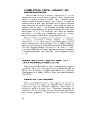 Interação de fungos micorrízicos arbusculares com
   bactérias fitopatogênicos
   O efeito de FMA em relação às bactérias fitopatogênicas não tem sido
explorado em grande extensão, quando comparado a outros patógenos que
ocorrem no sistema radicular (Linderman, 1994). Entretanto, alguns
trabalhos relatam a influência benéfica dessa simbiose na cultura do
tomateiro (Silveira & Maia, 1996). Avaliando o efeito de espécies nativas de
fungos micorrízicos em relação a Ralstonia solanacearum em plantas de
tomateiro, Halos & Zorilla (1979) observaram que plantas micorrizadas
apresentaram menor incidência da murcha bacteriana. Por outro lado,
Garcia-Garrido et al. (1992) verificaram que plantas de tomateiro
micorrizadas e inoculadas com Pseudomonas syringae pv. syringae,
apresentaram maior crescimento do que plantas não micorrizadas.
    Avaliando os efeitos da interação entre FMA e bactérias não patogênicas
da rizosfera, principalmente bactérias fixadoras de nitrogênio,
solubilizadoras de fosfato e promotoras de crescimento de plantas, diversos
autores constataram a existência de interação aditiva ou sinérgica entre esses
organismos, possibilitando um incremento da microbiota da rizosfera (Alten
et al., 1991; Bagyaraj & Menge, 1978; Dar et al., 1997; Yuri et al., 1994).
Esses resultados revestem-se de grande importância, visto que os organismos
da rizosfera exercem efeito significativo sobre a sanidade da planta (Maia et
al., 2001).



FATORES QUE AFETAM O DESENVOLVIMENTO DOS
FUNGOS MICORRÍZICOS ARBUSCULARES
   As micorrizas são influenciadas por fatores inerentes à planta, ao fungo e
ao ambiente (solo e clima), que atuam sobre os propágulos ou sobre as
diferentes fases da simbiose, exercendo grande influência sobre a formação,
o funcionamento e as relações ecológicas dessas associações (Siqueira &
Franco, 1988).


   Interação com outros organismos
    Interações entre fungos micorrízicos e outros organismos do solo ocorrem
na raiz, na rizosfera e no próprio solo, produzindo efeitos inibidores ou
estimuladores; alguns são claramente competitivos, outros podem ser
mutualísticos (Fitter & Garbaye, 1994). Determinados componentes da
microbiota do solo tais como fungos, bactérias e actinomicetos, podem atuar
como parasitas, antagonistas e comensalistas, em relação aos fungos


106
 