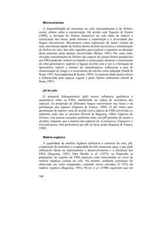 Micronutrientes

   A disponibilidade de nutrientes no solo, principalmente a de fósforo,
exerce efeitos sobre a micorrização. De acordo com Siqueira & Franco
(1988), a elevação do fósforo disponível no solo além de reduzir a
colonização das raízes, pode diminuir a esporulação e a diversidade dos
fungos micorrízicos. Mecanismos como exploração de maior volume de
solo, movimento rápido de fósforo dentro da hifa micorrízica e solubilização
de fósforo do solo, têm sido sugeridos para explicar o aumento na absorção
deste nutriente pelas plantas micorrizadas (Bolan, 1991). Por outro lado,
elevadas concentrações de fósforo são capazes de causar efeitos prejudiciais
aos FMA podendo: reduzir ou impedir a colonização; diminuir o crescimento
do tubo germinativo; suprimir a ligação da hifa com a raiz e a formação de
apressórios; reduzir o número de clamidosporos; influenciar a taxa de
disseminação do fungo e o crescimento do micélio extra radicular (Smith &
Read, 1997; Suriyapperuma & Koske, 1995). A expressividade destes efeitos
é Influenciada pela espécie vegetal e pelos fatores ambientais (Smith &
Read, 1997).

   pH do solo

   O potencial hidrogeniônico (pH) exerce influência qualitativa e
quantitativa sobre os FMA, interferindo no índice de ocorrência das
espécies, na proporção de diferentes fungos micorrízicos nas raízes e na
germinação dos esporos (Siqueira & Franco, 1988). O pH ótimo para
germinação de esporos varia de acordo com a espécie de FMA envolvida e o
ambiente onde esta se encontra (Powell & Bagyaraj, 1984). Espécies de
Glomus, com poucas exceções, preferem solos com pH próximo do neutro a
alcalino, enquanto que a maioria das espécies de Acaulospora, Gigaspora e
Entrophospora, têm preferência por pH na faixa ácida (Siqueira & Franco,
1988).

   Matéria orgânica

    A quantidade de matéria orgânica influencia a estrutura do solo, pH,
composição de nutrientes e a capacidade do solo armazenar água, o que pode
influenciar direta ou indiretamente o desenvolvimento e a eficiência dos
FMA (Bagyaraj, 1991). Para Sheikh et al. (1975), no Paquistão as
populações de esporos de FMA parecem estar relacionadas ao nível de
matéria orgânica contida no solo. No entanto, nenhuma correlação foi
observada em solos temperados contendo níveis elevados (2–13%) de
matéria orgânica (Bagyaraj, 1991). Rives et al. (1980) sugeriram que em

108
 