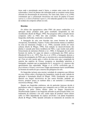áreas onde a precipitação anual é baixa, o contato entre restos de raízes
colonizadas e raízes de plantas não infectadas pode se constituir numa forma
eficiente de disseminação de micorrizas. Por outro lado, Sáinz et al. (1998)
constataram que a colonização micorrízica em raízes de pepino (Cucumis
sativus L.) e trevo (Trifolium repens L.) foi reduzida quando se fez a adição
de resíduos de composto urbano no solo.

   Biocidas

   Os efeitos dos agroquímicos sobre FMA são pouco conhecidos, e a
aplicação destes produtos pode gerar resultados inesperados ou não
reconhecidos (Kurle & Pfleger, 1994). Nas pesquisas sobre a atuação desses
compostos sobre os FMA têm sido avaliados: fumigantes do solo,
fungicidas, herbicidas, inseticidas e nematicidas.
   A fumigação do solo com biocidas tais como brometo de metila,
cloropicrina, formaldeído, Vapam e Vorlex efetivamente matam os endófitos
na zona de tratamento (Trappe et al., 1984), causando atrofia em várias
culturas (Kurle & Pfleger, 1994). Esta redução no desenvolvimento das
plantas é causada pela baixa incidência de FMA, o que resulta num pobre
fornecimento de nutrientes (Hetrick et al., 1988). A fumigação do solo com
brometo de metila, foi capaz de reduzir a colonização dos FMA nativos
(Bendavid-Val et al., 1997). Para An et al. (1993), a fumigação destruiu a
maioria dos propágulos de FMA que se encontravam a uma profundidade de
até 15cm no solo, porém após o cultivo da área com soja, a população da
maioria das espécies de Glomus recuperou as densidades anteriores à
fumigação, enquanto que as populações de G. margarita e G. gigantea não
apresentaram esta capacidade. Menge et al. (1978) verificaram que G.
fasciculatum e Glomus constrictum Trappe apresentaram maior sensibilidade
ao brometo de metila do que a maioria dos patógenos do solo.
   Os fungicidas incluem uma enorme variedade de compostos que diferem
em seus efeitos sobre a fisiologia dos hospedeiro, modo de ação, método de
aplicação e formulação (Kurle & Pfleger, 1994). Geralmente são menos
danosos aos fungos micorrízicos do que outros biocidas, podendo ser
tóxicos, produzir pouco ou nenhum dano e até aumentar a colonização
micorrízica (Menge, 1982).
    Quanto aos fungicidas sistêmicos, são de particular interesse devido à
persistência sobre os organismos que competem com os FMA por sítios de
infecção, ou pelos efeitos diretos sobre os fungos micorrízicos.
Dicarboximida (captan) é um fungicida utilizado na pulverização foliar e no
tratamento de sementes e do solo, sendo capaz de produzir vários efeitos
sobre os FMA dependendo da espécie envolvida e da planta hospedeira
(Kurle & Pfleger, 1994). Quando utilizados no tratamento de sementes de


                                                                         109
 