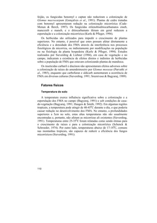 feijão, os fungicidas benomyl e captan não reduziram a colonização de
Glomus macrocarpum (Gonçalves et al., 1991). Plantas de cedro tratadas
com benomyl apresentaram redução na colonização micorrízica (Cade-
Menun & Berch, 1997). Os fungicidas etilenobisditiocarbamatos zineb,
mancozeb e maneb, e o ditiocarbamato thiram em geral reduzem a
esporulação e a colonização micorrízica (Kurle & Pfleger, 1994).
    Os herbicidas são utilizados para impedir o crescimento de plantas
superiores. No entanto, é possível que estes possam afetar diretamente a
eficiência e a densidade dos FMA através da interferência nos processos
fisiológicos da micorriza, ou indiretamente por modificações na população
ou na fisiologia da planta hospedeira (Kurle & Pfleger, 1994). Estudos
realizados por Sieverding & Liehner (1984), em casa de vegetação e no
campo, indicaram a existência de efeitos diretos e indiretos de herbicidas
sobre a população de FMA que estavam colonizando plantas de mandioca.
    Os inseticidas carbaril e diazinon não apresentaram efeitos adversos sobre
a colonização de raízes do amendoimzeiro por Glomus mosseae (Parvathi et
al., 1985), enquanto que carbofuran e aldicarb aumentaram a ocorrência de
FMA em diversas culturas (Sieverding, 1991; Sreenivasa & Bagyaraj, 1989).


   Fatores físicos
   Temperatura do solo

   A temperatura exerce influência significativa sobre a colonização e a
esporulação dos FMA no campo (Bagyaraj, 1991) e sob condições de casa-
de-vegetação (Bagyaraj, 1991; Haugen & Smith, 1992). Em algumas regiões
tropicais, a temperatura pode atingir de 40-450C durante o dia, o que poderia
causar redução no desenvolvimento dos FMA. No entanto, a profundidades
superiores a 5cm no solo, estas altas temperaturas não são usualmente
encontradas e, portanto, não afetam as micorrizas ali existentes (Sieverding,
1991). Temperaturas entre 25-350C foram relatadas como sendo ótimas para
o crescimento de raízes e para a colonização micorrízica (Schenck &
Schroeder, 1974). Por outro lado, temperaturas abaixo de 17-180C, comuns
nas montanhas tropicais, são capazes de reduzir a eficiência dos fungos
micorrízicos (Sieverding, 1991).




110
 