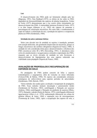 Luz

   O desenvolvimento dos FMA pode ser fortemente afetado pela luz
(Bagyaraj, 1991). Para Redhead (1975), os efeitos da luz sobre os FMA
dependem da fotossensibilidade das espécies de plantas hospedeiras. Furlan
& Fortin (1977) demonstraram que a luz exerce efeito estimulatório no
desenvolvimento dos FMA. A intensidade luminosa (Furlan & Fortin, 1977)
e os dias longos (Johnson et al., 1982) são capazes de aumentar a
porcentagem da colonização micorrízica. Por outro lado, o sombreamento é
capaz de reduzir a colonização da raiz, a produção de esporos e a resposta da
planta aos FMA (Gerdemann, 1968).

   Umidade do solo e estresse hídrico

   Solos com elevado teor de umidade ou sujeitos à inundação, portanto
com aeração deficiente, são geralmente desprovidos de micorrizas, porque os
fungos micorrízicos são aeróbios obrigatórios (Siqueira & Franco, 1988). A
umidade do solo considerada ótima para o desenvolvimento e eficiência dos
FMA encontra-se entre 40 e 80% (Sieverding, 1991). A alternância entre
ciclos de umedecimento e secagem parece estimular a esporulação dos FMA,
enquanto que os níveis elevados de umidade no solo favorecem o
desenvolvimento de hiperparasitas dos seus esporos reduzindo sua
viabilidade como propágulo (Siqueira & Franco, 1988).



AVALIAÇÃO DE PROPÁGULOS E RECUPERAÇÃO DE
ESPOROS DO SOLO
    Os propágulos de FMA podem consistir de hifas e esporos
(clamidosporos e azigosporos), além de vesículas ou raízes infectadas
(Colozzi-Filho & Balota, 1994). Os esporos são considerados estruturas
estratégicas de sobrevivência para suportar períodos de adversidades
(Gerdemann, 1968; Hetrick, 1985)
   Vários métodos são usados para a avaliação e recuperação de propágulos
de FMA. Esses métodos incluem: decantação e peneiramento úmido
(Gerdemann & Nicolson, 1963); centrifugação e flutuação em sacarose
(Jenkins, 1964); centrifugação e flutuação em gradiente de sacarose (Ohms,
1957); flutuação e adesão (Sutton & Barron, 1972); centrifugação diferencial
água/sacarose (Allen et al., 1979); sedimentação diferencial em coluna de
gelatina (Mosse & Jones, 1968) e separação seca de microrganismos
(Tommerup & Carter, 1982). Após a recuperação dos esporos do solo, a


                                                                         111
 