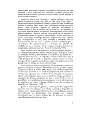 são realizadas pulverizações baseadas em calendários e não na ocorrência do
problema. O uso de uma significativa quantidade de produtos químicos seria
evitado se fossem tomadas medidas de controle somente quando atingidos os
níveis de dano econômico.
   Atualmente, sabe-se que é impossível erradicar patógenos, insetos ou
plantas invasoras no campo e que, além de tudo, isso é desnecessário. O
balanço entre os riscos e os benefícios indica o momento exato da adoção de
medidas de controle. Tanto a falta como o excesso de medidas de controle
podem causar prejuízos. Enquanto na agricultura convencional a
recomendação é de que as invasoras são um obstáculo a ser superado, na
agricultura orgânica tenta-se tirar proveito desse importante recurso para o
processo produtivo. Busca-se obter os efeitos positivos das invasoras na
ciclagem de nutrientes, no aporte de matéria orgânica ao solo, no controle da
erosão, como abrigo de inimigos naturais e de predadores, como substrato
para microrganismos do solo, como cobertura e importante fator na
conservação da água no solo. As plantas invasoras contribuem para a
diversificação dos agroecossistemas e constituem um indicador das
condições em que se encontra o solo no tocante à fertilidade, à estrutura e à
compactação, dentre outros aspectos (Costa & Campanhola, 1997).
    Porém, a tomada de decisão depende de informações seguras. Gravena et
al. (1998), por exemplo, realizando o manejo ecológico de pragas e doenças
do tomateiro envarado, demonstraram a possibilidade de reduzir de 31
aplicações de inseticidas e 31 de fungicidas no manejo convencional, para 10
e 21 aplicações de inseticidas e fungicidas, respectivamente, no manejo
ecológico de tripes, pulgão, mosca branca, traça, broca pequena, requeima,
pinta preta e vira-cabeça, sem alterar a produtividade.
   O uso contínuo e exclusivo de pesticidas tem resultado na ocorrência de
pragas ou patógenos resistentes a determinados produtos, que nem sempre é
diagnosticada (Ghini & Kimati, 2000). Assim, esses pesticidas continuam a
ser aplicados, mesmo tendo sua eficiência comprometida pela ocorrência de
resistência no organismo alvo. Os efeitos dessas aplicações nos organismos
não alvo também podem causar sérios desequilíbrios no agroecossistema. O
surgimento de doenças iatrogênicas (as que ocorrem devido ao uso de
pesticidas) é um exemplo de problemas que podem ocorrer. Vários aspectos
do surgimento de pragas e doenças devido ao uso de pesticidas são
discutidos por Chaboussou (1987).
    Quanto à tecnologia de aplicação, a maior parte dos equipamentos
apresenta uma baixa eficiência com relação à quantidade de produto que
atinge o alvo e a quantidade total aplicada. Dessa forma, há necessidade do
desenvolvimento de equipamentos para aplicação dos pesticidas,
especialmente para os novos produtos que são aplicados em menores
quantidades de princípio ativo por área.


                                                                           3
 