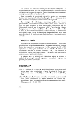 As vesículas são estruturas morfológicas facilmente distinguidas. Os
arbúsculos são estruturas delicadas que apresentam ramificações dicotômicas
visíveis apenas em aumento maiores. Estes arbúsculos possuem vida curta,
sendo prontamente disponíveis à absorção.
   Para observação da colonização micorrízica podem ser preparadas
lâminas temporárias com lactofenol ou lactoglicerol, ou permanentes com
PVA (resina de álcool polivinil) em lactofenol ou lactoglicerol.
    Na avaliação da colonização micorrízica, podem ser usados
procedimentos não sistemáticos como o método visual, onde a avaliação é
feita com base em escala de notas recomendada pelo Institute for the
Mycorrhizal Research and Development, USDA Forest Service, Athens,
Georgia, onde: 1= 0 a 5%; 2 = 6 a 25%; 3 = 26 a 50%; 4 = 51 a 75% e 5 = 76
a 100%, ou procedimentos sistemáticos, como os métodos da lâmina ou da
placa quadriculada. Apesar do método da placa quadriculada ser o mais
exato dos disponíveis atualmente, a avaliação em lâmina é um método muito
utilizado.


   Método da lâmina
   Neste método, seguimentos de raízes de aproximadamente 1 cm de uma
amostra corada são selecionados ao acaso e montados paralelamente em uma
lâmina de microscópio em grupos de 10. São sugeridos de 30 a 100
segmentos de raízes para avaliação por este método. A extensão da
colonização radicular é avaliada (aumento: 100 a 250) medindo o
comprimento em mm para cada segmento e expressado como porcentagem
do comprimento de raízes colonizadas.
   O método pode ser simplificado avaliando-se apenas a presença e
ausência de colonização em cada segmento, e o resultado é expresso em
porcentagem de raízes colonizadas.



BIBLIOGRAFIA

Abe, J.P.; Masuhara, G.; Katsuya, K. Vesicular-arbuscular mycorrhizal fungi
  coastal dune plant communities. I. Spore formation of Glomus spp.
  predominates under a patch of Elymus mollis. Mycoscience 35: 233-238,
  1994.
Abe, J.P.; Katsuya, K. Vesicular-arbuscular mycorrhizal fungi in coastal
  dune plant communities. II. Spore formation of Glomus spp.
  predominates under geographically separated patches of Ellymus mollis.
  Mycoscience 36: 113-116, 1995.


114
 