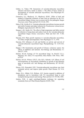 Gildon, A.; Tinker, P.B. Interactions of vesicular-arbuscular mycorrhiza
   infection and heavy metals in plants. I. The effect of heavy metals on
   development of vesicular arbuscular mycorrhizas. New Phytologist 95:
   247-261, 1983.
Gonçalves, E.J.; Muchovej, J.J.; Muchovej, R.M.C. Effect of kind and
  method of fungicidal treatment of bean seed on infections by the VA-
  mycorrhizal fungus Glomus macrocarpum and by the pathogenic fungus
  Fusarium solani. Plant and Soil 132: 41-46, 1991.
Halos, P.M.; Zorilla, R.A. Vesicular-arbuscular mycorrhizae increase growth
  and yield of tomato and reduce infection by Pseudomonas solanacearum.
  Philippine Agriculturist 62: 309-315, 1979.
Haugen, L.M.; Smith, S.E. The effect of high temperature and fallow period
  on infection of mung bean and cashew roots by the vesicular-arbuscular
  mycorrhizal fungus Glomus intraradices. Plant and Soil 145: 71-80,
  1992.
Hayman, D.S. Plant growth responses to vesicular-arbuscular mycorrhiza.
  VI. Effect of light and temperature. New Phytologist 73: 71, 1974.
Hayman, D.S. Influence of soils and fertility on activity and survival of
  vesicular-arbuscular mycorrhizal fungi. Phytopathology 72: 1119-1125,
  1982.
Hepper, C.M. Germination and growth of Glomus caledonius spores: the
  effects of inhibitors and nutrients. Soil Biology and Biochemistry 11:
  269-277, 1979.
Hetrick, B.A.D. Ecology of VA mycorrhizal fungi. In: Powell, C.L.I.;
  Bagyaraj, D.J. (Eds.) VA mycorrhiza. Boca Ratton: CRC Press, 1985.
  p.35-55.
Hetrick, B.A.D.; Wilson, G.W.T.; Kit, D.G.; Schwab, A.P. Effects of soil
  microorganisms on mycorrhizal contribution to growth of big bluestem
  grass in non-fertile soil. Soil Biology and Biochemistry 20: 501-507,
  1988.
Hussey, R.S.; Roncadori, R.W. Vesicular-arbuscular mycorhizae may limit
  nematode activity and improve plant growth. Plant Disease 56: 9-14,
  1982.
Jasper, D.A.; Abbott, L.K.; Robson, A.D. Acacias respond to additions of
   phosphorus and to inoculation with VA mycorrhizal fungi in soils
   stockpiled during mineral sand mining. Plant and Soil 115: 99-108, 1989.
Jenkins, W.R. A rapid centrifugal-flotation technique for separating
   nematodes from soil. Plant Disease Reporter 48:692, 1964.




                                                                       117
 