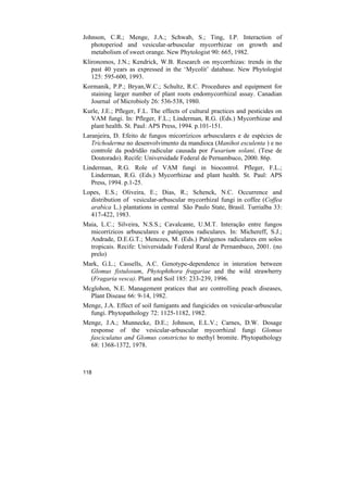 Johnson, C.R.; Menge, J.A.; Schwab, S.; Ting, I.P. Interaction of
   photoperiod and vesicular-arbuscular mycorrhizae on growth and
   metabolism of sweet orange. New Phytologist 90: 665, 1982.
Klironomos, J.N.; Kendrick, W.B. Research on mycorrhizas: trends in the
   past 40 years as expressed in the ‘Mycolit’ database. New Phytologist
   125: 595-600, 1993.
Kormanik, P.P.; Bryan,W.C.; Schultz, R.C. Procedures and equipment for
  staining larger number of plant roots endomycorrhizal assay. Canadian
  Journal of Microbioly 26: 536-538, 1980.
Kurle, J.E.; Pfleger, F.L. The effects of cultural practices and pesticides on
  VAM fungi. In: Pfleger, F.L.; Linderman, R.G. (Eds.) Mycorrhizae and
  plant health. St. Paul: APS Press, 1994. p.101-151.
Laranjeira, D. Efeito de fungos micorrízicos arbusculares e de espécies de
   Trichoderma no desenvolvimento da mandioca (Manihot esculenta ) e no
   controle da podridão radicular causada por Fusarium solani. (Tese de
   Doutorado). Recife: Universidade Federal de Pernambuco, 2000. 86p.
Linderman, R.G. Role of VAM fungi in biocontrol. Pfleger, F.L.;
   Linderman, R.G. (Eds.) Mycorrhizae and plant health. St. Paul: APS
   Press, 1994. p.1-25.
Lopes, E.S.; Oliveira, E.; Dias, R.; Schenck, N.C. Occurrence and
  distribution of vesicular-arbuscular mycorrhizal fungi in coffee (Coffea
  arabica L.) plantations in central São Paulo State, Brasil. Turrialba 33:
  417-422, 1983.
Maia, L.C.; Silveira, N.S.S.; Cavalcante, U.M.T. Interação entre fungos
  micorrízicos arbusculares e patógenos radiculares. In: Michereff, S.J.;
  Andrade, D.E.G.T.; Menezes, M. (Eds.) Patógenos radiculares em solos
  tropicais. Recife: Universidade Federal Rural de Pernambuco, 2001. (no
  prelo)
Mark, G.L.; Cassells, A.C. Genotype-dependence in interation between
  Glomus fistulosum, Phytophthora fragariae and the wild strawberry
  (Fragaria vesca). Plant and Soil 185: 233-239, 1996.
Mcglohon, N.E. Management pratices that are controlling peach diseases,
  Plant Disease 66: 9-14, 1982.
Menge, J.A. Effect of soil fumigants and fungicides on vesicular-arbuscular
  fungi. Phytopathology 72: 1125-1182, 1982.
Menge, J.A.; Munnecke, D.E.; Johnson, E.L.V.; Carnes, D.W. Dosage
  response of the vesicular-arbuscular mycorrhizal fungi Glomus
  fasciculatus and Glomus constrictus to methyl bromite. Phytopathology
  68: 1368-1372, 1978.



118
 
