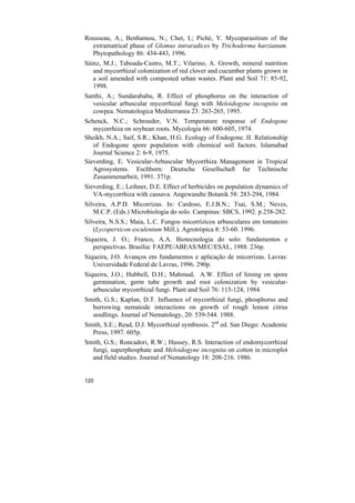 Rousseau, A.; Benhamou, N.; Chet, I.; Piché, Y. Mycoparasitism of the
  extramatrical phase of Glomus intraradices by Trichoderma harzianum.
  Phytopathology 86: 434-443, 1996.
Sáinz, M.J.; Taboada-Castro, M.T.; Vilarino, A. Growth, mineral nutrition
   and mycorrhizal colonization of red clover and cucumber plants grown in
   a soil amended with composted urban wastes. Plant and Soil 71: 85-92,
   1998.
Santhi, A.; Sundarababu, R. Effect of phosphorus on the interaction of
   vesicular arbuscular mycorrhizal fungi with Meloidogyne incognita on
   cowpea. Nematologica Mediterranea 23: 263-265, 1995.
Schenck, N.C.; Schroeder, V.N. Temperature response of Endogone
   mycorrhiza on soybean roots. Mycologia 66: 600-605, 1974.
Sheikh, N.A.; Saif, S.R.; Khan, H.G. Ecology of Endogone. II. Relationship
   of Endogone spore population with chemical soil factors. Islamabad
   Journal Science 2: 6-9, 1975.
Sieverding, E. Vesicular-Arbuscular Mycorrhiza Management in Tropical
   Agrosystems. Eschborn: Deutsche Gesellschaft fur Technische
   Zusammenarbeit, 1991. 371p.
Sieverding, E.; Leihner, D.E. Effect of herbicides on population dynamics of
   VA-mycorrhiza with cassava. Angewandte Botanik 58: 283-294, 1984.
Silveira, A.P.D. Micorrizas. In: Cardoso, E.J.B.N.; Tsai, S.M.; Neves,
   M.C.P. (Eds.) Microbiologia do solo. Campinas: SBCS, 1992. p.258-282.
Silveira, N.S.S.; Maia, L.C. Fungos micorrízicos arbusculares em tomateiro
   (Lycopersicon esculentum Mill.). Agrotrópica 8: 53-60. 1996.
Siqueira, J. O.; Franco, A.A. Biotecnologia do solo: fundamentos e
   perspectivas. Brasília: FAEPE/ABEAS/MEC/ESAL, 1988. 236p.
Siqueira, J.O. Avanços em fundamentos e aplicação de micorrizas. Lavras:
   Universidade Federal de Lavras, 1996. 290p.
Siqueira, J.O.; Hubbell, D.H.; Mahmud, A.W. Effect of liming on spore
   germination, germ tube growth and root colonization by vesicular-
   arbuscular mycorrhizal fungi. Plant and Soil 76: 115-124, 1984.
Smith, G.S.; Kaplan, D.T. Influence of mycorrhizal fungi, phosphorus and
  burrowing nematode interactions on growth of rough lemon citrus
  seedlings. Journal of Nematology, 20: 539-544. 1988.
Smith, S.E.; Read, D.J. Mycorrhizal symbiosis. 2nd ed. San Diego: Academic
  Press, 1997. 605p.
Smith, G.S.; Roncadori, R.W.; Hussey, R.S. Interaction of endomycorrhizal
  fungi, superphosphate and Meloidogyne incognita on cotton in microplot
  and field studies. Journal of Nematology 18: 208-216. 1986.


120
 