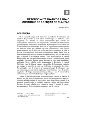 5
            MÉTODOS ALTERNATIVOS PARA O
         CONTROLE DE DOENÇAS DE PLANTAS

                                                                               WAGNER BETTIOL



INTRODUÇÃO
    O A sociedade exige, cada vez mais, a produção de alimentos sem
resíduos de pesticidas e com menor contaminação do ambiente. Essas
exigências são devidas ao maior conhecimento pelo homem das
conseqüências advindas do uso dos pesticidas, causando, em muitos casos,
graves impactos ambientais e intoxicações. A preocupação da sociedade com
a contaminação do ambiente por pesticidas se expressa através de segmentos
do mercado ávidos por produtos agrícolas diferenciados, tanto aqueles
produzidos sem uso de pesticidas, como por aqueles portadores de selos de
que os pesticidas foram utilizados adequadamente. Dessa forma, vem se
buscando alternativas aos pesticidas, entre eles os fungicidas, que são usados
para o controle de doenças de plantas. Dentre as alternativas, o controle
biológico é o que vem sentindo os maiores avanços e, possivelmente, o mais
estudado. Entretanto, diversas outras alternativas vem sendo estudadas e
utilizadas. Nesse trabalho serão apresentados e discutidos o controle
biológico; o uso de leite de vaca cru e do resíduo da fermentação glutâmica
do melaço no controle de oídio da abobrinha; a solarização do solo; a
biofumigação; o uso de coletor solar para desinfestação de substratos; o uso
de extratos aquosos de matéria orgânica e biofertilizantes; o uso de extratos
de plantas e de fungos e sais no controle de oídios, e o uso de conservadores
alimentares para o controle de doenças em pós-colheita.
   Apesar da apresentação dessas alternativas para o controle de doenças de
plantas, um dos aspectos importantes para evitar problemas com doenças é
aumentar a biodiversidade da propriedade. Além disso, há necessidade de se
produzir tomando todos os cuidados para que a planta não fique doente.
Portanto, devemos trabalhar com a saúde da planta. E, a saúde da planta é
conseguida com técnicas que evitem qualquer tipo de estresse.



Michereff, S.J. & Barros, R. (Eds.)                ©Direitos de edição reservados aos editores
Proteção de Plantas na Agricultura Sustentável.   ISBN 85-87459-06-6
2001. Recife, UFRPE
                                                                                                 123
 