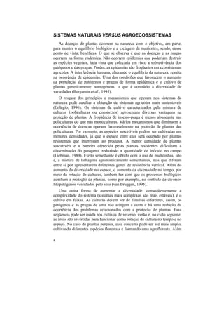 SISTEMAS NATURAIS VERSUS AGROECOSSISTEMAS
   As doenças de plantas ocorrem na natureza com o objetivo, em parte,
para manter o equilíbrio biológico e a ciclagem de nutrientes, sendo, desse
ponto de vista, benéficas. O que se observa é que as doenças e as pragas
ocorrem na forma endêmica. Não ocorrem epidemias que poderiam destruir
as espécies vegetais, haja vista que colocaria em risco a sobrevivência dos
patógenos e das pragas. Porém, as epidemias são freqüentes em ecossistemas
agrícolas. A interferência humana, alterando o equilíbrio da natureza, resulta
na ocorrência de epidemias. Uma das condições que favorecem o aumento
da população de patógenos e pragas de forma epidêmica é o cultivo de
plantas geneticamente homogêneas, o que é contrário à diversidade de
variedades (Bergamin et al., 1995).
    O resgate dos princípios e mecanismos que operam nos sistemas da
natureza pode auxiliar a obtenção de sistemas agrícolas mais sustentáveis
(Colégio, 1996). Os sistemas de cultivo caracterizados pela mistura de
culturas (policulturas ou consórcios) apresentam diversas vantagens na
proteção de plantas. A freqüência de insetos-praga é menos abundante nas
policulturas do que nas monoculturas. Vários mecanismos que diminuem a
ocorrência de doenças operam favoravelmente na proteção de plantas das
policulturas. Por exemplo, as espécies suscetíveis podem ser cultivadas em
menores densidades, já que o espaço entre elas será ocupado por plantas
resistentes que interessam ao produtor. A menor densidade de plantas
suscetíveis e a barreira oferecida pelas plantas resistentes dificultam a
disseminação do patógeno, reduzindo a quantidade de inóculo no campo
(Liebman, 1989). Efeito semelhante é obtido com o uso de multilinhas, isto
é, a mistura de linhagens agronomicamente semelhantes, mas que diferem
entre si por apresentarem diferentes genes de resistência vertical. Além do
aumento da diversidade no espaço, o aumento da diversidade no tempo, por
meio da rotação de culturas, também faz com que os processos biológicos
auxiliem a proteção de plantas, como por exemplo, no controle de diversos
fitopatógenos veiculados pelo solo (van Bruggen, 1995).
   Uma outra forma de aumentar a diversidade, conseqüentemente a
complexidade do sistema (sistemas mais complexos são mais estáveis), é o
cultivo em faixas. As culturas devem ser de famílias diferentes, assim, os
patógenos e as pragas de uma não atingem a outra e há uma redução da
ocorrência dos problemas relacionados com a proteção de plantas. Essa
seqüência pode ser usada nos cultivos de inverno, verão e, no ciclo seguinte,
as áreas são invertidas para funcionar como rotação de cultura no tempo e no
espaço. No caso de plantas perenes, esse conceito pode ser até mais amplo,
cultivando diferentes espécies florestais e formando uma agrofloresta. Além

4
 
