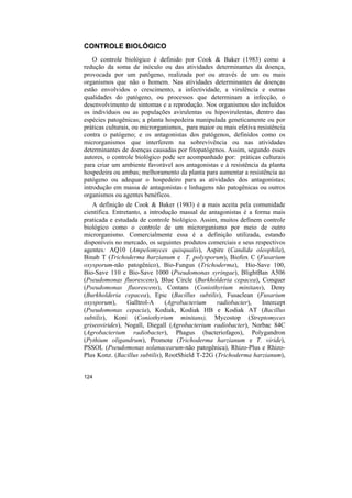 CONTROLE BIOLÓGICO
    O controle biológico é definido por Cook & Baker (1983) como a
redução da soma de inóculo ou das atividades determinantes da doença,
provocada por um patógeno, realizada por ou através de um ou mais
organismos que não o homem. Nas atividades determinantes de doenças
estão envolvidos o crescimento, a infectividade, a virulência e outras
qualidades do patógeno, ou processos que determinam a infecção, o
desenvolvimento de sintomas e a reprodução. Nos organismos são incluídos
os indivíduos ou as populações avirulentas ou hipovirulentas, dentro das
espécies patogênicas; a planta hospedeira manipulada geneticamente ou por
práticas culturais, ou microrganismos, para maior ou mais efetiva resistência
contra o patógeno; e os antagonistas dos patógenos, definidos como os
microrganismos que interferem na sobrevivência ou nas atividades
determinantes de doenças causadas por fitopatógenos. Assim, segundo esses
autores, o controle biológico pode ser acompanhado por: práticas culturais
para criar um ambiente favorável aos antagonistas e à resistência da planta
hospedeira ou ambas; melhoramento da planta para aumentar a resistência ao
patógeno ou adequar o hospedeiro para as atividades dos antagonistas;
introdução em massa de antagonistas e linhagens não patogênicas ou outros
organismos ou agentes benéficos.
   A definição de Cook & Baker (1983) é a mais aceita pela comunidade
científica. Entretanto, a introdução massal de antagonistas é a forma mais
praticada e estudada de controle biológico. Assim, muitos definem controle
biológico como o controle de um microrganismo por meio de outro
microrganismo. Comercialmente essa é a definição utilizada, estando
disponíveis no mercado, os seguintes produtos comerciais e seus respectivos
agentes: AQ10 (Ampelomyces quisqualis), Aspire (Candida oleophila),
Binab T (Trichoderma harzianum e T. polysporum), Biofox C (Fusarium
oxysporum-não patogênico), Bio-Fungus (Trichoderma), Bio-Save 100,
Bio-Save 110 e Bio-Save 1000 (Pseudomonas syringae), BlightBan A506
(Pseudomonas fluorescens), Blue Circle (Burkholderia cepacea), Conquer
(Pseudomonas fluorescens), Contans (Coniothyrium minitans), Deny
(Burkholderia cepacea), Epic (Bacillus subtilis), Fusaclean (Fusarium
oxysporum),      Galltrol-A     (Agrobacterium    radiobacter),    Intercept
(Pseudomonas cepacia), Kodiak, Kodiak HB e Kodiak AT (Bacillus
subtilis), Koni (Coniothyrium minitans), Mycostop (Streptomyces
griseovirides), Nogall, Diegall (Agrobacterium radiobacter), Norbac 84C
(Agrobacterium radiobacter), Phagus (bacteriofagos), Polygandron
(Pythium oligandrum), Promote (Trichoderma harzianum e T. viride),
PSSOL (Pseudomonas solanacearum-não patogênica), Rhizo-Plus e Rhizo-
Plus Konz. (Bacillus subtilis), RootShield T-22G (Trichoderma harzianum),


124
 
