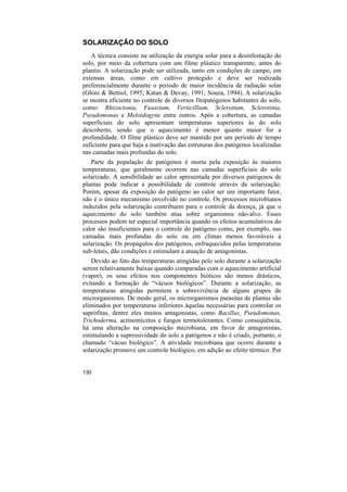 SOLARIZAÇÃO DO SOLO
   A técnica consiste na utilização da energia solar para a desinfestação do
solo, por meio da cobertura com um filme plástico transparente, antes do
plantio. A solarização pode ser utilizada, tanto em condições de campo, em
extensas áreas, como em cultivo protegido e deve ser realizada
preferencialmente durante o período de maior incidência de radiação solar
(Ghini & Bettiol, 1995; Katan & Devay, 1991; Souza, 1994). A solarização
se mostra eficiente no controle de diversos fitopatógenos habitantes do solo,
como: Rhizoctonia, Fusarium, Verticillium, Sclerotium, Sclerotinia,
Pseudomonas e Meloidogyne entre outros. Após a cobertura, as camadas
superficiais do solo apresentam temperaturas superiores às do solo
descoberto, sendo que o aquecimento é menor quanto maior for a
profundidade. O filme plástico deve ser mantido por um período de tempo
suficiente para que haja a inativação das estruturas dos patógenos localizadas
nas camadas mais profundas do solo.
   Parte da população de patógenos é morta pela exposição às maiores
temperaturas, que geralmente ocorrem nas camadas superficiais do solo
solarizado. A sensibilidade ao calor apresentada por diversos patógenos de
plantas pode indicar a possibilidade de controle através da solarização.
Porém, apesar da exposição do patógeno ao calor ser um importante fator,
não é o único mecanismo envolvido no controle. Os processos microbianos
induzidos pela solarização contribuem para o controle da doença, já que o
aquecimento do solo também atua sobre organismos não-alvo. Esses
processos podem ter especial importância quando os efeitos acumulativos do
calor são insuficientes para o controle do patógeno como, por exemplo, nas
camadas mais profundas do solo ou em climas menos favoráveis à
solarização. Os propágulos dos patógenos, enfraquecidos pelas temperaturas
sub-letais, dão condições e estimulam a atuação de antagonistas.
    Devido ao fato das temperaturas atingidas pelo solo durante a solarização
serem relativamente baixas quando comparadas com o aquecimento artificial
(vapor), os seus efeitos nos componentes bióticos são menos drásticos,
evitando a formação de “vácuos biológicos”. Durante a solarização, as
temperaturas atingidas permitem a sobrevivência de alguns grupos de
microrganismos. De modo geral, os microrganismos parasitas de plantas são
eliminados por temperaturas inferiores àquelas necessárias para controlar os
saprófitas, dentre eles muitos antagonistas, como Bacillus, Pseudomonas,
Trichoderma, actinomicetos e fungos termotolerantes. Como conseqüência,
há uma alteração na composição microbiana, em favor de antagonistas,
estimulando a supressividade do solo a patógenos e não é criado, portanto, o
chamado “vácuo biológico”. A atividade microbiana que ocorre durante a
solarização promove um controle biológico, em adição ao efeito térmico. Por


130
 