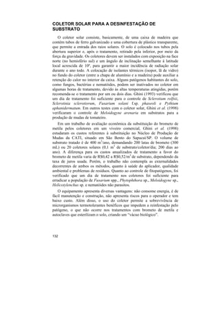 COLETOR SOLAR PARA A DESINFESTAÇÃO DE
SUBSTRATO
    O coletor solar consiste, basicamente, de uma caixa de madeira que
contém tubos de ferro galvanizado e uma cobertura de plástico transparente,
que permite a entrada dos raios solares. O solo é colocado nos tubos pela
abertura superior e, após o tratamento, retirado pela inferior, por meio da
força da gravidade. Os coletores devem ser instalados com exposição na face
norte (no hemisfério sul) e um ângulo de inclinação semelhante à latitude
local acrescida de 10º, para garantir a maior incidência de radiação solar
durante o ano todo. A colocação de isolantes térmicos (isopor, lã de vidro)
no fundo do coletor (entre a chapa de alumínio e a madeira) pode auxiliar a
retenção do calor no interior da caixa. Alguns patógenos habitantes do solo,
como fungos, bactérias e nematóides, podem ser inativados no coletor em
algumas horas de tratamento, devido às altas temperaturas atingidas, porém
recomenda-se o tratamento por um ou dois dias. Ghini (1993) verificou que
um dia de tratamento foi suficiente para o controle de Sclerotium rolfsii,
Sclerotinia sclerotiorum, Fusarium solani f.sp. phaseoli e Pythium
aphanidermatum. Em outros testes com o coletor solar, Ghini et al. (1998)
verificaram o controle de Meloidogyne arenaria em substratos para a
produção de mudas de tomateiro.
   Em um trabalho de avaliação econômica da substituição do brometo de
metila pelos coletores em um viveiro comercial, Ghini et al. (1998)
estudaram os custos referentes à substituição no Núcleo de Produção de
Mudas da CATI, situado em São Bento do Sapucaí/SP. O volume de
substrato tratado é de 400 m3/ano, demandando 200 latas de brometo (300
mL) ou 20 coletores solares (0,1 m3 de substrato/coletor/dia; 200 dias ao
ano). A diferença para os custos anualizados de tratamento a favor do
brometo de metila varia de R$0,42 a R$0,52/m3 de substrato, dependendo da
taxa de juros usada. Porém, o trabalho não contempla as externalidades
decorrentes de ambos os métodos, quanto à saúde do aplicador, qualidade
ambiental e problemas de resíduos. Quanto ao controle de fitopatógenos, foi
verificado que um dia de tratamento nos coletores foi suficiente para
erradicar a população de Fusarium spp., Phytophthora sp., Meloidogyne sp.,
Helicotylenchus sp. e nematóides não parasitos.
   O equipamento apresenta diversas vantagens: não consome energia, é de
fácil manutenção e construção, não apresenta riscos para o operador e tem
baixo custo. Além disso, o uso do coletor permite a sobrevivência de
microrganismos termotolerantes benéficos que impedem a reinfestação pelo
patógeno, o que não ocorre nos tratamentos com brometo de metila e
autoclaves que esterilizam o solo, criando um “vácuo biológico”.




132
 