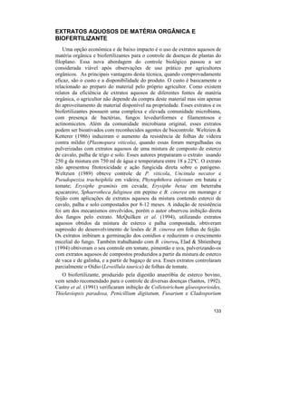 EXTRATOS AQUOSOS DE MATÉRIA ORGÂNICA E
BIOFERTILIZANTE
    Uma opção econômica e de baixo impacto é o uso de extratos aquosos de
matéria orgânica e biofertilizantes para o controle de doenças de plantas do
filoplano. Essa nova abordagem do controle biológico passou a ser
considerada viável após observações de uso prático por agricultores
orgânicos. As principais vantagens desta técnica, quando comprovadamente
eficaz, são o custo e a disponibilidade do produto. O custo é basicamente o
relacionado ao preparo do material pelo próprio agricultor. Como existem
relatos da eficiência de extratos aquosos de diferentes fontes de matéria
orgânica, o agricultor não depende da compra deste material mas sim apenas
do aproveitamento de material disponível na propriedade. Esses extratos e os
biofertilizantes possuem uma complexa e elevada comunidade microbiana,
com presença de bactérias, fungos leveduriformes e filamentosos e
actinomicetos. Além da comunidade microbiana original, esses extratos
podem ser bioativados com reconhecidos agentes de biocontrole. Weltzien &
Ketterer (1986) induziram o aumento da resistência de folhas de videira
contra míldio (Plasmopara viticola), quando essas foram mergulhadas ou
pulverizadas com extratos aquosos de uma mistura de composto de esterco
de cavalo, palha de trigo e solo. Esses autores prepararam o extrato usando
250 g da mistura em 750 ml de água e temperatura entre 18 a 22ºC. O extrato
não apresentou fitotoxicidade e ação fungicida direta sobre o patógeno.
Weltzien (1989) obteve controle de P. viticola, Uncinula necator e
Pseudopeziza tracheiphila em videira; Phytophthora infestans em batata e
tomate; Erysiphe graminis em cevada; Erysiphe betae em beterraba
açucareiro; Sphaerotheca fuliginea em pepino e B. cinerea em morango e
feijão com aplicações de extratos aquosos da mistura contendo esterco de
cavalo, palha e solo compostados por 8-12 meses. A indução de resistência
foi um dos mecanismos envolvidos, porém o autor observou inibição direta
dos fungos pelo extrato. McQuilken et al. (1994), utilizando extratos
aquosos obtidos da mistura de esterco e palha compostada, obtiveram
supressão do desenvolvimento de lesões de B. cinerea em folhas de feijão.
Os extratos inibiram a germinação dos conídios e reduziram o crescimento
micelial do fungo. Também trabalhando com B. cinerea, Elad & Shtienberg
(1994) obtiveram o seu controle em tomate, pimentão e uva, pulverizando-os
com extratos aquosos de compostos produzidos a partir da mistura de esterco
de vaca e de galinha, e a partir de bagaço de uva. Esses extratos controlaram
parcialmente o Oídio (Leveillula taurica) de folhas de tomate.
   O biofertilizante, produzido pela digestão anaeróbia de esterco bovino,
vem sendo recomendado para o controle de diversas doenças (Santos, 1992).
Castro et al. (1991) verificaram inibição de Colletotrichum gloeosporioides,
Thielaviopsis paradoxa, Penicillium digitatum, Fusarium e Cladosporium


                                                                         133
 