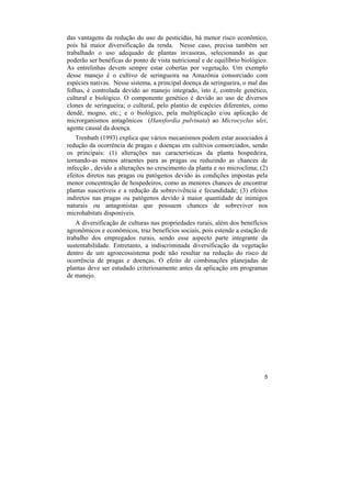das vantagens da redução do uso de pesticidas, há menor risco econômico,
pois há maior diversificação da renda. Nesse caso, precisa também ser
trabalhado o uso adequado de plantas invasoras, selecionando as que
poderão ser benéficas do ponto de vista nutricional e de equilíbrio biológico.
As entrelinhas devem sempre estar cobertas por vegetação. Um exemplo
desse manejo é o cultivo de seringueira na Amazônia consorciado com
espécies nativas. Nesse sistema, a principal doença da seringueira, o mal das
folhas, é controlada devido ao manejo integrado, isto é, controle genético,
cultural e biológico. O componente genético é devido ao uso de diversos
clones de seringueira; o cultural, pelo plantio de espécies diferentes, como
dendê, mogno, etc.; e o biológico, pela multiplicação e/ou aplicação de
microrganismos antagônicos (Hansfordia pulvinata) ao Microcyclus ulei,
agente causal da doença.
   Trenbath (1993) explica que vários mecanismos podem estar associados à
redução da ocorrência de pragas e doenças em cultivos consorciados, sendo
os principais: (1) alterações nas características da planta hospedeira,
tornando-as menos atraentes para as pragas ou reduzindo as chances de
infecção , devido a alterações no crescimento da planta e no microclima; (2)
efeitos diretos nas pragas ou patógenos devido às condições impostas pela
menor concentração de hospedeiros, como as menores chances de encontrar
plantas suscetíveis e a redução da sobrevivência e fecundidade; (3) efeitos
indiretos nas pragas ou patógenos devido à maior quantidade de inimigos
naturais ou antagonistas que possuem chances de sobreviver nos
microhabitats disponíveis.
   A diversificação de culturas nas propriedades rurais, além dos benefícios
agronômicos e econômicos, traz benefícios sociais, pois estende a estação de
trabalho dos empregados rurais, sendo esse aspecto parte integrante da
sustentabilidade. Entretanto, a indiscriminada diversificação da vegetação
dentro de um agroecossistema pode não resultar na redução do risco de
ocorrência de pragas e doenças. O efeito de combinações planejadas de
plantas deve ser estudado criteriosamente antes da aplicação em programas
de manejo.




                                                                            5
 