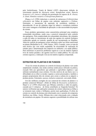 pelo biofertilizante. Tratch & Bettiol (1997) observaram inibição do
crescimento micelial de Alternaria solani, Stemphylium solani, Septoria
licopersici e B. cinerea e inibição da germinação de esporos de B. cinerea,
A. solani, Hemileia vastatrix e Coleosporium plumierae.
   Zhang et al. (1996) induziram o controle de antracnose (Colletotrichum
orbiculare) em folhas de pepino com substrato supressivo a Pythium.
Entretanto, o mecanismo de aquisição de resistência sistêmica é
desconhecido. O uso de substrato capaz de induzir a resistência sistêmica
tem como vantagens a facilidade de aplicação e a não necessidade de preparo
do extrato.
    Esses produtos apresentam como característica principal uma complexa
comunidade microbiana, sendo essa, a possível responsável pelo controle
dos patógenos. Pela complexidade da comunidade microbiana, são relatados
a ação de todos os mecanismos de ação dos agentes de controle biológico
conhecidos agindo no controle, quando de sua incorporação no filoplano.
Além do controle de patógenos existe referência sobre seu efeito nutricional
na planta (McQuilken et al., 1994; Santos, 1992). Contudo, como se trata de
uma técnica que vem sendo expandida, há necessidade de realização de
estudos para a determinação dos impactos no ambiente e na saúde pública.
Para minimizar os possíveis problemas sugere-se o uso de matéria orgânica
livre de metais pesados e de agentes nocivos à saúde pública. No caso dos
extratos aquosos, a indicação é de uso de matéria orgânica compostada.



EXTRATOS DE PLANTAS E DE FUNGOS
     O uso de extrato de plantas no controle de doenças de plantas vem sendo
amplamente estudado, mas ainda continua sendo pouco utilizado na prática,
exceção feita aos agricultores que praticam a agricultura orgânica e que
utilizam normalmente esses extratos. Um dos motivos de seu baixo uso é a
dificuldade em se obter os tecidos vegetais a serem processados e também o
preparo propriamente dito do extrato, pois existe a cultura de se adquirir o
produto pronto. Entretanto, sucesso, inclusive comercial, vem sendo obtido.
   Um dos melhores exemplos de uso comercial de extratos de plantas é o
produto comercial Milsana®, obtido de folhas de Reynoutria sachalinensis.
Daayf et al. (1995) observaram que Milsana controlou o oídio de pepino,
causado por S. fuliginea, de forma semelhante ao fungicida benomyl. Os
autores verificaram que aplicações semanais do extrato induziram as folhas a
se tornarem mais verdes e brilhantes, porém mais quebradiças. O efeito do
extrato no controle da doença está relacionado com o aumento de compostos
fenólicos nas folhas. Assim, Milsana deve estar relacionada com a indução
de resistência em pepino. Os autores sugerem a possibilidade de utilizar esse


134
 