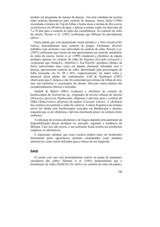 produto em programas de manejo da doença. Em uma coletânea de receitas
sobre práticas alternativas para controle de doenças, Abreu Junior (1998)
recomenda a mistura de 2 kg de folhas e hastes secas e moidas de Reynoutria
sachalinensis em 98 litros de água, e aplicar a extrato coado em intervalos de
7 a 10 dias para o controle de oídio das cucurbitáceas. No controle do oídio
da roseira, Passini et al. (1997) verificaram que Milsana foi parcialmente
efetivo.
   Outra planta que vem despertando muita atenção é o Nim (Azadirachta
indica), principalmente para controle de pragas. Entretanto, diversos
trabalhos vem mostram a sua efetividade no controle de oídio. Passini et al.
(1997) verificaram que extrato de nim apresentaram um controle satisfatório
do oídio da roseira. Jayme et al. (1999) estudaram a eficiência de alguns
produtos naturais no controle do oídio do feijoeiro (Erysiphe polygoni) e
verificaram que Nimkol-L, OleoNim e Ace-Nim-EC (produtos obtidos de
Nim), pulverizados duas vezes em plantas altamente infestadas com a
doença, apresentaram controle do oídio, determinado pela porcentagem de
folha lesionada, em 81, 98 e 86%, respectivamente. Os dados sobre o
potencial dessa planta são contrastantes. Volf & Steinhauer (1997)
observaram que S. fuliginea não foi controlado por extratos de folhas de nim,
mas sim estimulou o crescimento do mesmo. Diversas outras plantas são
reconhecidamente efetivas e utilizadas.
    Stadnik & Bettiol (2001) avaliaram a eficiência de extratos de
basidiocarpos de Ganoderma sp., originados de árvores urbanas de alecrim
(Holocalyx glaziovii), flamboyamt, sibipiruna e ipê-rosa, para o controle do
Oídio (Sphaerotheca fuliginea) do pepino (Cucumis sativus). A eficiência
dos extratos em controlar o oídio foi variável. A maior frequência de extratos
ativos foi obtida com basidiocarpos crescidos em flamboyamt e alecrim,
enquanto que os de sibipiruna e ipê-rosa mostraram pouco ou nenhum efeito
sistêmico.
   A utilização de extratos de plantas e de fungos depende principalmente da
disponibilização desses produtos no mercado, seguindo a tendência do
Milsana. Caso isso não ocorra, a sua utilização ficará restrita aos produtores
orgânicos ou alternativos.
    É importante salientar que esses extratos podem tanto ser produzidos
diretamente pelos agricultores, portanto considerados como produtos
alternativos, como serem utilizados para a síntese de um fungicida.


SAIS
   O estudo com sais está principalmente restrito ao grupo de patógenos
causadores dos oídios. Homma et al. (1981) demonstraram que o
bicarbonato de sódio (NaHCO3) foi efetivo no controle do oídio do pepino,

                                                                          135
 