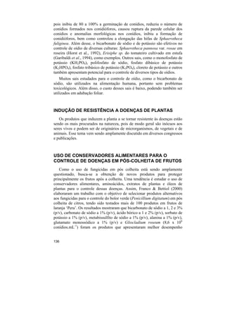 pois inibiu de 80 a 100% a germinação de conídios, reduziu o número de
conídios formados nos conidióforos, causou ruptura da parede celular dos
conídios e anomalias morfológicas nos conídios, inibiu a formação de
conidióforos, bem como controlou a elongação das hifas de Sphaerotheca
fuliginea. Além desse, o bicarbonato de sódio e de potássio são efetivos no
controle de oídio de diversas culturas: Sphaerotheca pannosa var. rosae em
roseira (Horst et al., 1992), Erisiphe sp. do tomateiro cultivado em estufa
(Garibaldi et al., 1994), como exemplos. Outros sais, como o monofosfato de
potássio (KH2PO4), polifosfato de sódio, fosfato dibásico de potássio
(K2HPO4), fosfato tribásico de potássio (K3PO4), cloreto de potássio e outros
também apresentam potencial para o controle de diversos tipos de oídios.
    Muitos sais estudados para o controle de oídio, como o bicarbonato de
sódio, são utilizados na alimentação humana, portanto sem problemas
toxicológicos. Além disso, o custo desses sais é baixo, podendo também ser
utilizados em adubação foliar.



INDUÇÃO DE RESISTÊNCIA A DOENÇAS DE PLANTAS
   Os produtos que induzem a planta a se tornar resistente às doenças estão
sendo os mais procurados na natureza, pois de modo geral são inócuos aos
seres vivos e podem ser de originários de microrganismos, de vegetais e de
animais. Esse tema vem sendo amplamente discutido em diversos congressos
e publicações.



USO DE CONSERVADORES ALIMENTARES PARA O
CONTROLE DE DOENÇAS EM PÓS-COLHEITA DE FRUTOS
    Como o uso de fungicidas em pós colheita está sendo amplamente
questionado, busca-se a obtenção de novos produtos para proteger
principalmente os frutos após a colheita. Uma tendência é estudar o uso de
conservadores alimentares, aminoácidos, extratos de plantas e óleos de
plantas para o controle dessas doenças. Assim, Franco & Bettiol (2000)
elaboraram um trabalho com o objetivo de selecionar produtos alternativos
aos fungicidas para o controle do bolor verde (Penicillium digitatum) em pós
colheita de citros, tendo sido testados mais de 100 produtos em frutos de
laranja ‘Pera’. Os resultados mostraram que bicarbonato de sódio a 1, 2 e 3%
(p/v), carbonato de sódio a 1% (p/v), ácido bórico a 1 e 2% (p/v), sorbato de
potássio a 1% (p/v), metabissulfito de sódio a 1% (p/v), alanina a 1% (p/v),
glutamato monossódico a 1% (p/v) e Gliocladium roseum (8,6 x 106
conídios.mL-1) foram os produtos que apresentaram melhor desempenho


136
 